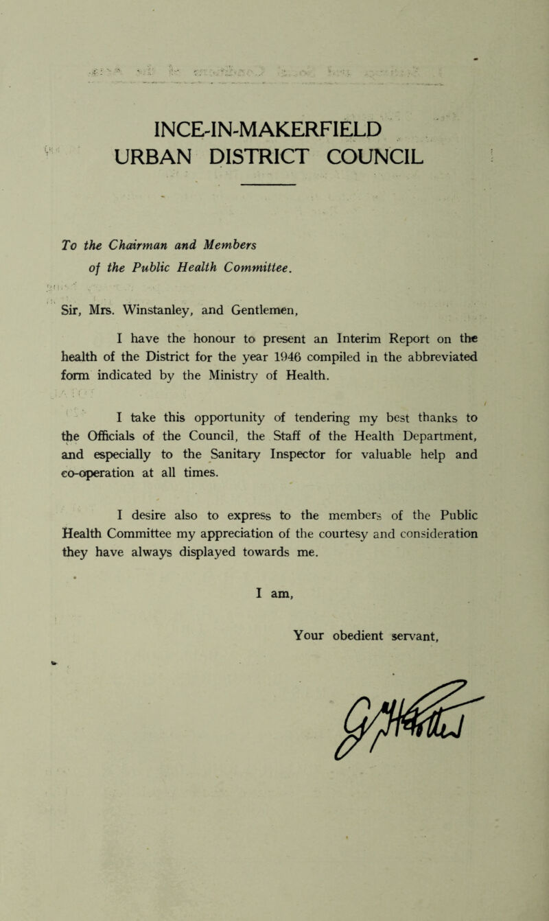 INCE-IN-MAKERFIELD URBAN DISTRICT COUNCIL To the Chairman and Members of the Public Health Committee. Sir, Mrs. Winstanley, and Gentlemen, I have the honour to present an Interim Report on the health of the District for the year 1946 compiled in the abbreviated form indicated by the Ministry of Health. ' I take this opportunity of tendering my best thanks to the Officials of the Council, the Staff of the Health Department, and especially to the Sanitary Inspector for valuable help and co-operation at all times. I desire also to express to the members of the Public Health Committee my appreciation of the courtesy and consideration they have always displayed towards me. I am, Your obedient servant. W-