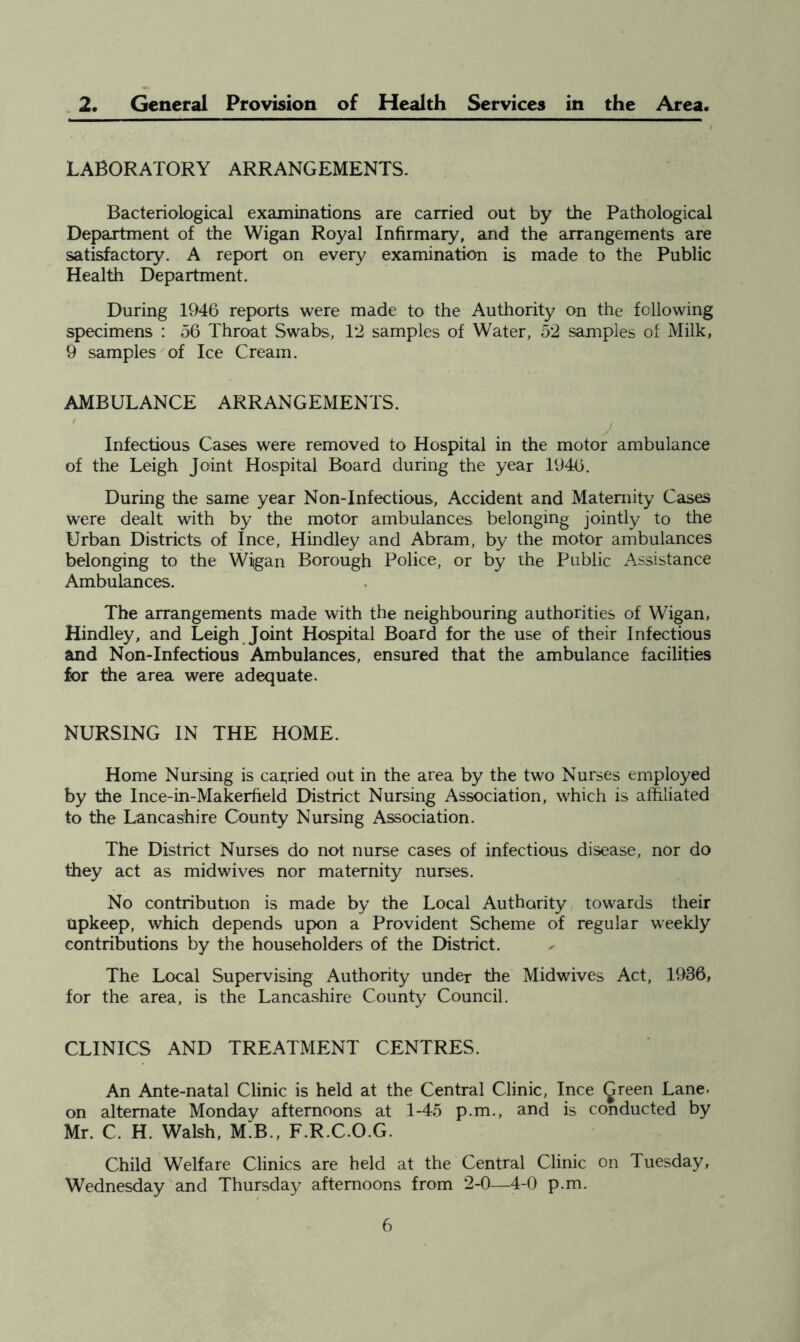 . 2. General Provision of Health Services in the Area. LABORATORY ARRANGEMENTS. Bacteriological examinations are carried out by the Pathological Department of the Wigan Royal Infirmary, and the arrangements are satisfactory. A report on every examination is made to the Public Health Department. During 1946 reports were made to the Authority on the following specimens : 56 Throat Swabs, 12 samples of Water, 52 samples of Milk, 9 samples of Ice Cream. AMBULANCE ARRANGEMENTS. / Infectious Cases were removed to Hospital in the motor ambulance of the Leigh Joint Hospital Board during the year 1946. During the same year Non-Infectious. Accident and Maternity Cases were dealt with by the motor ambulances belonging jointly to the Urban Districts of Ince, Hindley and Abram, by the motor ambulances belonging to the Wigan Borough Police, or by the Public Assistance Ambulances. The arrangements made with the neighbouring authorities of Wigan, Hindley, and Leigh Joint Hospital Board for the use of their Infectious and Non-Inf ectious Ambulances, ensured that the ambulance facilities for the area were adequate. NURSING IN THE HOME. Home Nursing is carried out in the area by the two Nurses employed by the Ince-in-Makerfield District Nursing Association, which is alfiliated to the Lancashire County Nursing Association. The District Nurses do not nurse cases of infectious disease, nor do they act as mid wives nor maternity nurses. No contribution is made by the Local Authority towards their upkeep, which depends upon a Provident Scheme of regular weekly contributions by the householders of the District. The Local Supervising Authority under the Midwives Act, 1936, for the area, is the Lancashire County Council. CLINICS AND TREATMENT CENTRES. An Ante-natal Clinic is held at the Central Clinic, Ince ^reen Lane, on alternate Monday afternoons at 1-45 p.m., and is conducted by Mr. C. H. Walsh, M.B., F.R.C.O.G. Child Welfare Clinics are held at the Central Clinic on Tuesday, Wednesday and Thursday afternoons from 2-0—4-0 p.m.