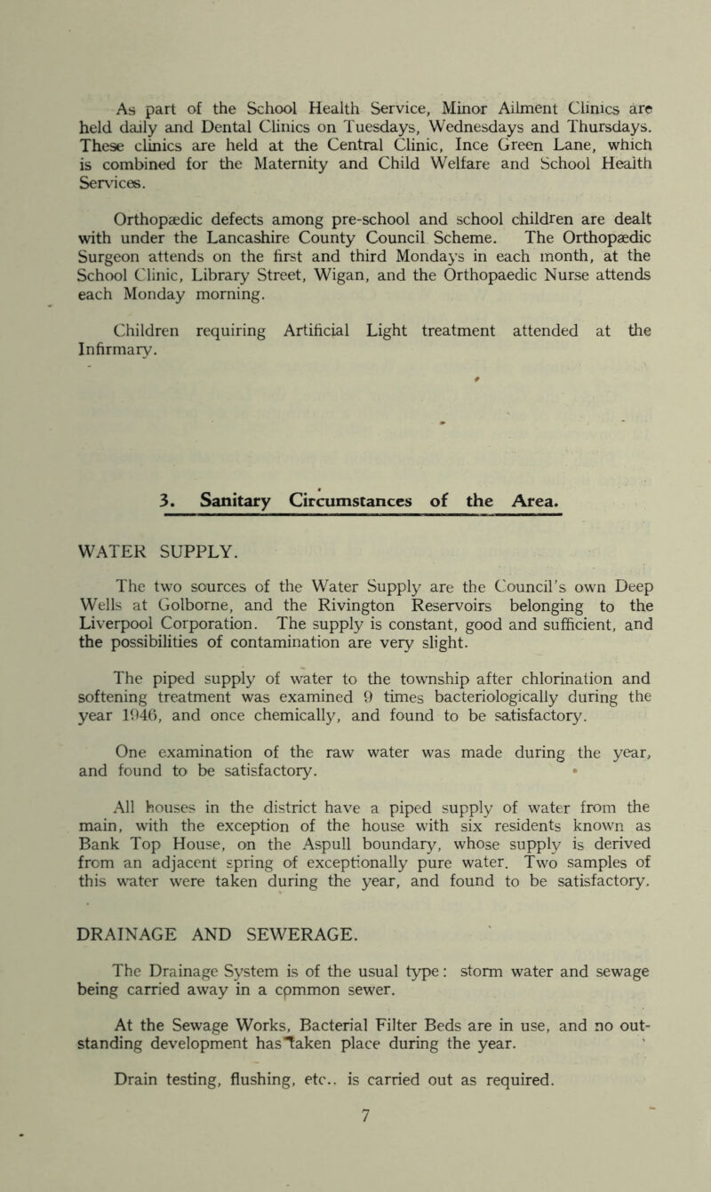 As part of the School Health Service, Minor Ailment Climes are held daily and Dental Clinics on Tuesdays, Wednesdays and Thursdays. These clinics are held at the Central Clinic, Ince Green Lane, which is combined for the Maternity and Child Welfare and School Health Serv^ices. Orthopaedic defects among pre-school and school children are dealt with under the Lancashire County Council Scheme. The Orthopaedic Surgeon attends on the hrst and third Mondays in each month, at the School Clinic, Library Street, Wigan, and the Orthopaedic Nurse attends each Monday morning. Children requiring Artihcial Light treatment attended at the Infirmary. 3. Sanitary Circumstances of the Area. WATER SUPPLY. The two sources of the Water Supply are the Council's own Deep Wells at Golborne, and the Rivington Reservoirs belonging to the Liverpool Corporation. The supply is constant, good and sufficient, and the possibilities of contamination are very slight. The piped supply of water to the township after chlorination and softening treatment was examined 9 times bacteriologically during the year 1946, and once chemically, and found to be satisfactory. One examination of the raw water was made during the year, and found to be satisfactory. • All houses in the district have a piped supply of water from the main, with the exception of the house with six residents known as Bank Top House, on the Aspull boundary, whose supply is derived from an adjacent spring of exceptionally pure water. Two samples of this water were taken during the year, and found to be satisfactory. DRAINAGE AND SEWERAGE. The Drainage System is of the usual type: storm water and sewage being carried away in a cpmmon sewer. At the Sewage Works, Bacterial Filter Beds are in use, and no out- standing development has Taken place during the year. Drain testing, flushing, etc., is carried out as required.