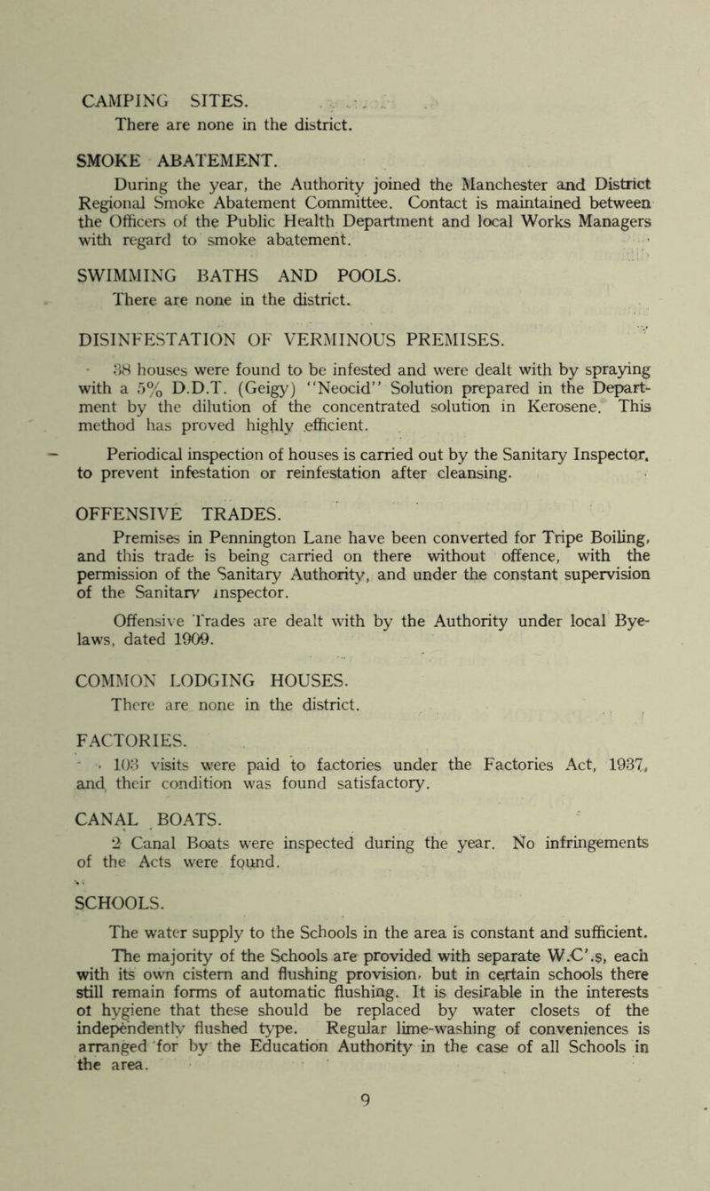 CAMPING SITES. There are none in the district. SMOKE ABATEMENT. During the year, the Authority joined the Manchester and District Regional Smoke Abatement Committee. Contact is maintained between- the Officers of the Public Health Department and local Works Managers witli regard to smoke abatement. SWIMMING BATHS AND POOLS. There are none in the district. DISINFESTATION OF VERMINOUS PREMISES. ;-)8 houses were found to be infested and were dealt with by spraying with a 5% D.D.T. (Geigy^) “Neocid” Solution prepared in the Depart- ment by the dilution of the concentrated solution in Kerosene. This method has proved highly .efficient. Periodical inspection of houses is carried out by the Sanitary Inspector, to prevent infestation or reinfestation after cleansing. OFFENSIVE TRADES. Premises in Pennington Lane have been converted for Tripe Boiling, and this trade is being carried on there without offence, with the permission of the Sanitary Authority, and under the constant supervision of the Sanitary inspector. Offensive Trades are dealt with by the Authority under local Bye- laws, dated 1909. COMMON LODGING HOUSES. There are none in the district. FACTORIES. ' • lOo visits were paid to factories under the Factories Act, 193T, and their condition was found satisfactory. CANAL BOATS. 2 Canal Boats were inspected during the year. No infringements of the Acts were found. SCHOOLS. The water supply to the Schools in the area is constant and sufficient. The majority of the Schools are provided with separate W.C’.s, each with its own cistern and flushing provision, but in certain schools there still remain forms of automatic flushing. It is desirable in the interests ot hygiene that these should be replaced by water closets of the independently flushed type. Regular lime-washing of conveniences is arranged 'for by the Education Authority in the case of all Schools in the area.