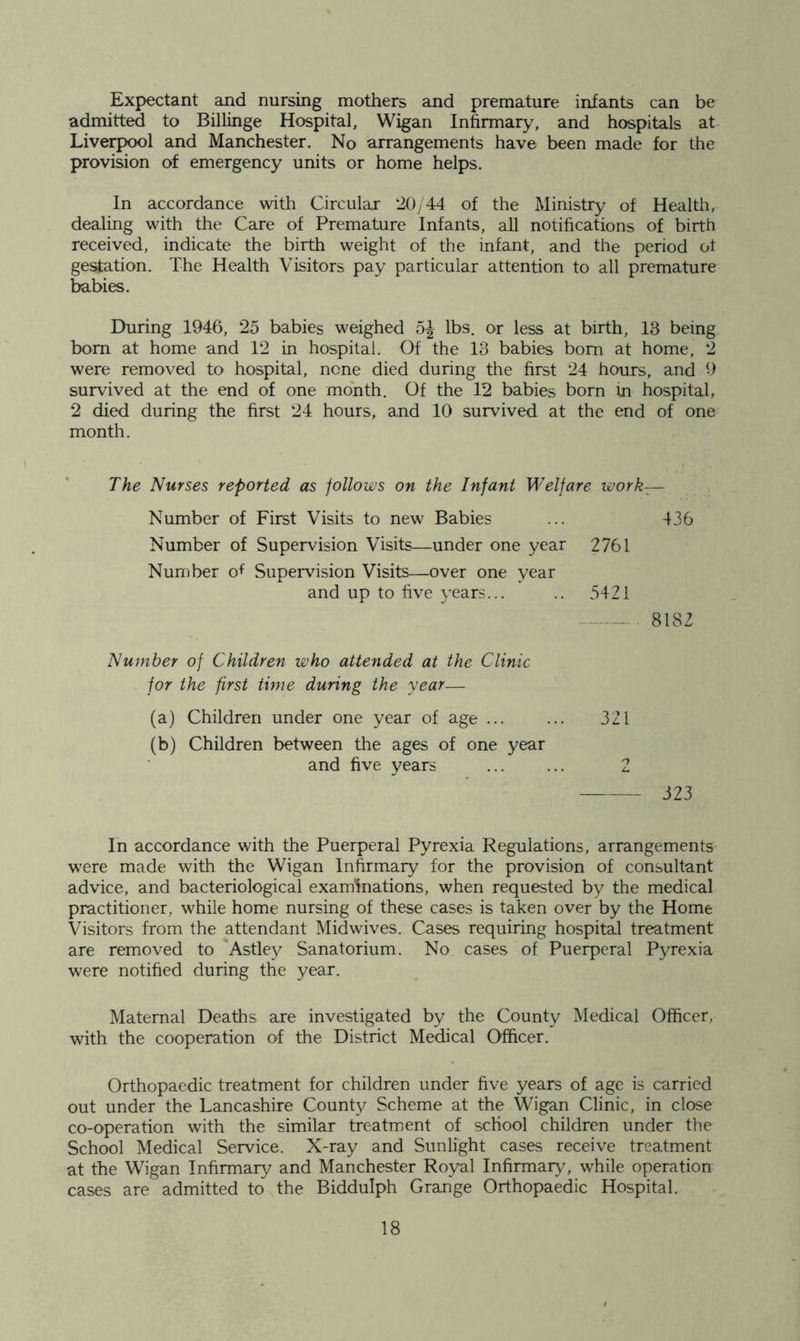 Expectant and nursing mothers and premature infants can be admitted to Billinge Hospital, Wigan Infirmary, and hospitals at Liverpool and Manchester. No arrangements have been made for the provision of emergency units or home helps. In accordance with Circular 20/44 of the Ministry of Healtii, dealing with the Care of Premature Infants, all notifications of birth received, indicate the birth weight of the infant, and the period ot gestation. The Health Visitors pay particular attention to all premature babies. During 1946, 25 babies weighed lbs. or less at birth, 13 being bom at home and 12 in hospital. Of the 13 babies bom at home, 2 were removed to hospital, none died during the first 24 hours, and 9 survived at the end of one month. Of the 12 babies born in hospital, 2 died during the first 24 hours, and 10 survived at the end of one month. The Nurses reported as follows on the Infant Welfare work— Number of First Visits to new Babies ... 436 Number of Supervision Visits—under one year 2761 Number ot Supervision Visits—over one year and up to five years... .. 5421 8182 Number of Children who attended at the Clinic for the first time during the year— (a) Children under one year of age ... ... 321 (b) Children between the ages of one year and five years 2 323 In accordance with the Puerperal Pyrexia Regulations, arrangements were made with the Wigan Infirmary for the provision of consultant advice, and bacteriological examinations, when requested by the medical practitioner, while home nursing of these cases is taken over by the Home Visitors from the attendant Mid wives. Cases requiring hospital treatment are removed to Astle}/ Sanatorium. No cases of Puerperal Pyrexia were notified during the year. Maternal Deaths are investigated by the County Medical Officer, with the cooperation of the District Medical Officer. Orthopaedic treatment for children under five years of age is carried out under the Lancashire County Scheme at the Wigan Clinic, in close co-operation with the similar treatment of school children under the School Medical Service. X-ray and Sunlight cases receive treatment at the Wigan Infirmary and Manchester Royal Infirmary, while operation cases are admitted to the Biddulph Grange Orthopaedic Hospital.