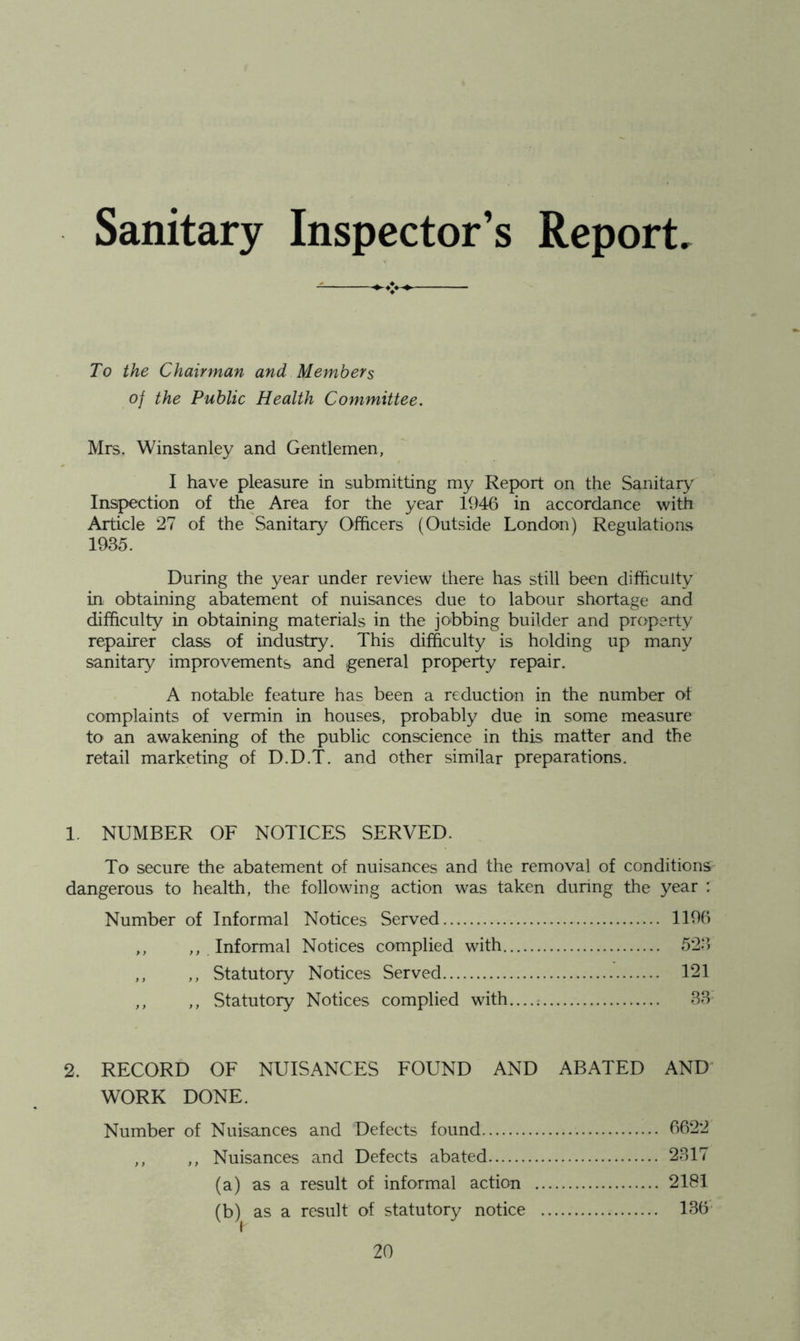 Sanitary Inspector’s Report, To the Chairman and Members of the Public Health Committee. Mrs. Winstanley and Gentlemen, I have pleasure in submitting my Report on the Sanitary'^ Inspection of the Area for the year 1946 in accordance with Article 27 of the Sanitary Officers (Outside London) Regulations 1985. During the year under review there has still been difficulty in, obtaining abatement of nuisances due to labour shortage and difficulty in obtaining materials in the jobbing builder and property repairer class of industry. This difficulty is holding up many sanitary improvements and general property repair. A notable feature has been a reduction in the number of complaints of vermin in houses, probably due in some measure to an awakening of the public conscience in this m.atter and the retail marketing of D.D.T. and other similar preparations. 1. NUMBER OF NOTICES SERVED. To secure the abatement of nuisances and the removal of conditions dangerous to health, the following action was taken during the year : Number of Informal Notices Served 1196 ,, ,, Informal Notices complied with 528 ,, ,, Statutory Notices Served 121 ,, ,, Statutory Notices complied with....; BB 2. RECORD OF NUISANCES FOUND AND ABATED AND’ WORK DONE. Number of Nuisances and Defects found 6622 ,, ,, Nuisances and Defects abated 2B17 (a) as a result of informal action 2181 (b) as a result of statutory notice 1B6'