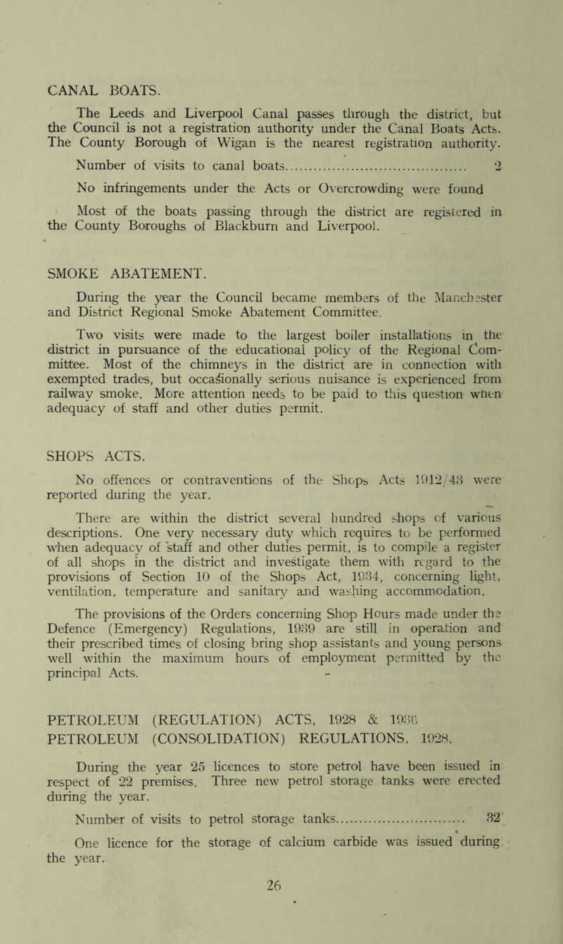 CANAL BOATS. The Leeds and Liverpool Canal passes through the district, but the Council is not a registration authority under the Canal Boats Acts. The County Borough of Wigan is the nearest registration authority. Number of visits to canal boats 2 No infringements under the Acts or Overcrowding were found Most of the boats passing through the district are registered in the County Boroughs of Blackburn and Liverpool. SMOKE ABATEMENT. During the year the Council became members of the Manchester and District Regional Smoke Abatement Committee. Tw'o visits were made to the largest boiler installations in the district in pursuance of the educational policy of the Regional Com- mittee. Most of the chimneys in the district are in connection with exempted trades, but occasionally serious nuisance is experienced from railway smoke. More attention needs to be paid to this question when adequacy of staff and other duties permit. SHOPS ACTS. No offences or contraventions of the Shops Acts 1912/43 were reported during the year. There are within the district several hundred shops of various descriptions. One very necessary duty which requires to be performed when adequacy of stah and other duties permit, is to compile a register of all shops in the district and investigate them with regard to the provisions of Section 10 of the Shops Act, 1934, concerning light, ventilation, temperature and sanitary and washing accommodation. The provisions of the Orders concerning Shop Hours made under the Defence (Emergency) Regulations, 1939 are still in operation and their prescribed times of closing bring shop assistants and young persons well within the maximum hours of employment permitted by the principal Acts. PETROLEUM (REGULATION) ACTS, 1928 & 193b PETROLEUM (CONSOLIDATION) REGULATIONS, 1928. During the year 25 licences to store petrol have been issued in respect of 22 premises. Three new petrol storage tanks were erected during the year. Number of visits to petrol storage tanks 32’ One licence for the storage of calcium carbide was issued during the year.