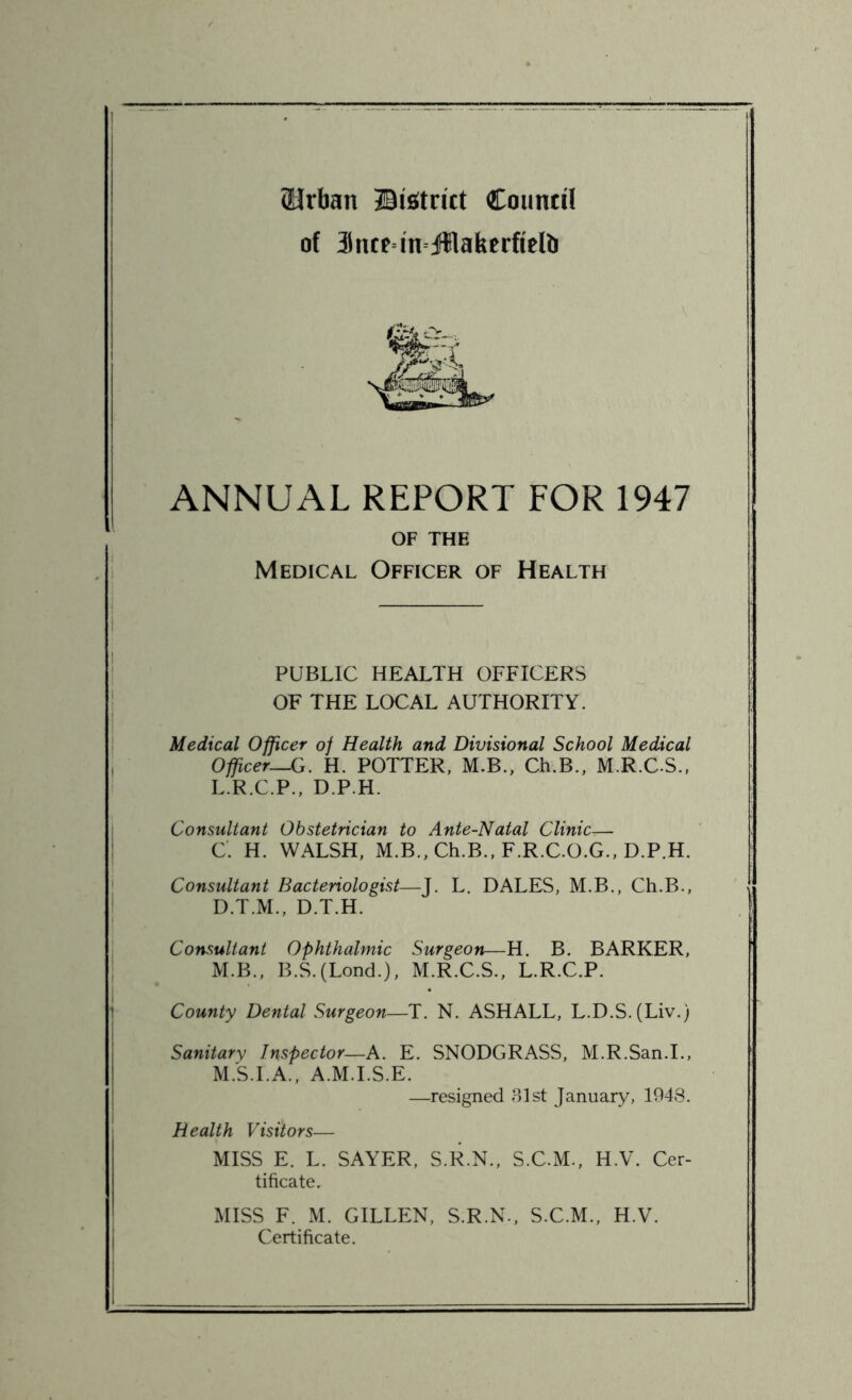 (Urban ©istrict Council of 3lntMn jfflafeerftelb ANNUAL REPORT FOR 1947 OF THE Medical Officer of Health PUBLIC HEALTH OFFICERS OF THE LOCAL AUTHORITY. Medical Officer of Health and Divisional School Medical Officer—G. H. POTTER, M.B., Ch.B., M.R.C.S., L. R.C.P., D.P.H. Consultant Obstetrician to Ante-Natal Clinic— C. H. WALSH, M.B., Ch.B., F.R.C.O.G., D.P.H. Consultant Bacteriologist—J. L. DALES, M.B., Ch.B., D. T.M., D.T.H. Consultant Ophthalmic Surgeon—H. B. BARKER, M. B., B.S. (Lond.), M.R.C.S., L.R.C.P. County Dental Surgeon—T. N. ASHALL, L.D.S. (Liv.) Sanitary Inspector—A. E. SNODGRASS, M.R.San.I., M.S.I.A., A.M.I.S.E. —resigned 31st January, 1948. Health Visitors— MISS E. L. SAYER, S.R.N., S.C.M., H.V. Cer- tificate. MISS F. M. GILLEN, S.R.N., S.C.M., H.V. Certificate.