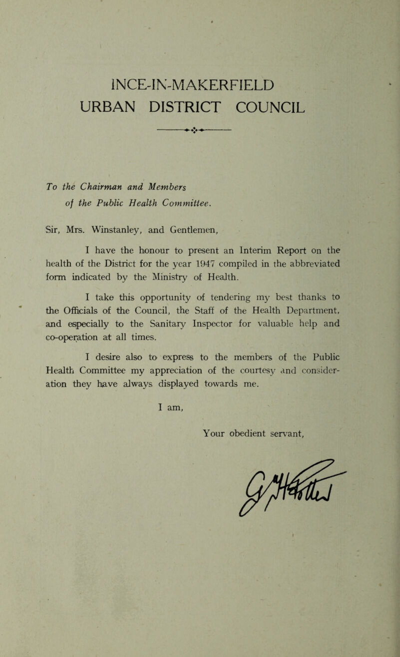 1NCE-IN-MAKERFIELD URBAN DISTRICT COUNCIL To the Chairman and Members of the Public Health Committee. Sir, Mrs. Winstanley, and Gentlemen, I have the honour to present an Interim Report on the health of the District for the year 1947 compiled in the abbreviated form indicated by the Ministry of Health. I take this opportunity of tendering my best thanks to the Officials of the Council, the Staff of the Health Department, and especially to the Sanitary Inspector for valuable help and co-operation ait all times. I desire also h> express to the members of the Public Health Committee my appreciation of the courtesy and consider- ation they have always displayed towards me. I am, Your obedient servant,