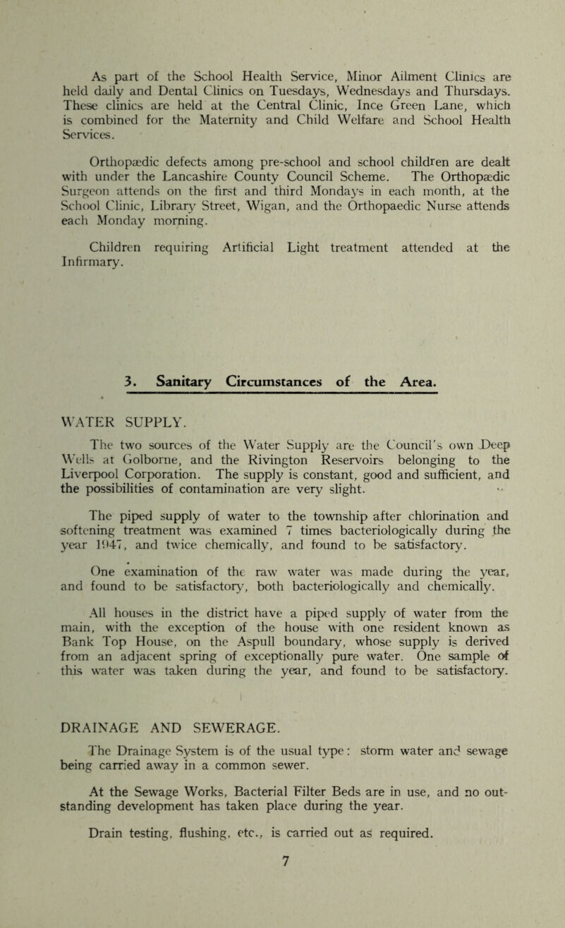As part of the School Health Service, Minor Ailment Clinics are held daily and Dental Clinics on Tuesdays, Wednesdays and Thursdays. These clinics are held at the Central Clinic, Ince Green Lane, which is combined for the Maternity and Child Welfare and School Health Services. Orthopaedic defects among pre-school and school children are dealt with under the Lancashire County Council Scheme. The Orthopaedic Surgeon attends on the first and third Mondays in each month, at the School Clinic, Library Street, Wigan, and the Orthopaedic Nurse attends each Monday morning. Children requiring Artificial Light treatment attended at the Infirmary. 3. Sanitary Circumstances of the Area. WATER SUPPLY. The two sources of the Water Supply are the Council’s own Deep Wells at Golborne, and the Rivington Reservoirs belonging to the Liverpool Corporation. The supply is constant, good and sufficient, and the possibilities of contamination are very slight. The piped supply of water to the township after chlorination and softening treatment was examined 7 times bacteriologically during the year 1947, and twice chemically, and found to be satisfactory. One examination of the raw water was made during the year, and found to be satisfactory, both bacteriologically and chemically. All houses in the district have a piped supply of water from the main, with the exception of the house with one resident known as Bank Top House, on the Aspull boundary, whose supply is derived from an adjacent spring of exceptionally pure water. One sample of this water was taken during the year, and found to be satisfactory. DRAINAGE AND SEWERAGE. The Drainage System is of the usual type: storm water and sewage being carried away in a common sewer. At the Sewage Works, Bacterial Filter Beds are in use, and no out- standing development has taken place during the year. Drain testing, flushing, etc., is carried out as required.
