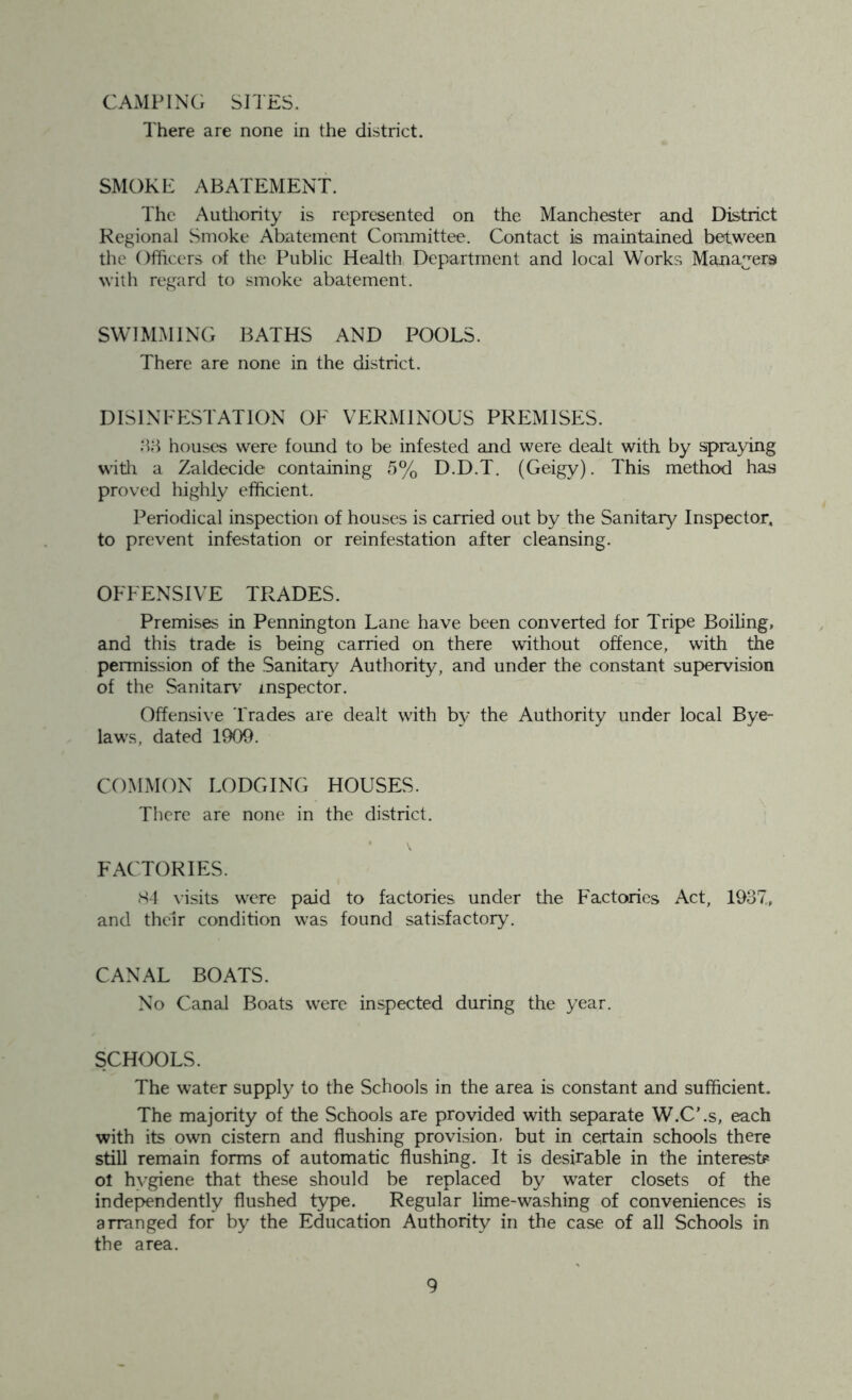 CAMPING SITES. There are none in the district. SMOKE ABATEMENT. The Authority is represented on the Manchester and District Regional Smoke Abatement Committee. Contact is maintained between the Officers of the Public Health Department and local Works Managers with regard to smoke abatement. SWIMMING BATHS AND POOLS. There are none in the district. DISINFESTATION OF VERMINOUS PREMISES. 83 houses were found to be infested and were dealt with by spraying with a Zaldecide containing 5% D.D.T. (Geigy). This method has proved highly efficient. Periodical inspection of houses is carried out by the Sanitary Inspector, to prevent infestation or reinfestation after cleansing. OFFENSIVE TRADES. Premises in Pennington Lane have been converted for Tripe Boiling, and this trade is being carried on there without offence, with the permission of the Sanitary Authority, and under the constant supervision of the Sanitary inspector. Offensive Trades are dealt with by the Authority under local Bye- laws, dated 1909. COMMON LODGING HOUSES. There are none in the district. FACTORIES. «S4 visits were paid to factories under the Factories Act, 1937, and their condition was found satisfactory. CANAL BOATS. No Canal Boats were inspected during the year. SCHOOLS. The water supply to the Schools in the area is constant and sufficient. The majority of the Schools are provided with separate W.C’.s, each with its own cistern and flushing provision, but in certain schools there still remain forms of automatic flushing. It is desirable in the interest* ol hygiene that these should be replaced by water closets of the independently flushed type. Regular lime-washing of conveniences is arranged for by the Education Authority in the case of all Schools in the area.