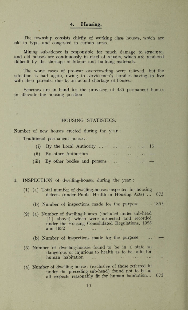 4. Housing. The township consists chiefly of working class houses, which are old in type, and congested in certain areas. Mining subsidence is responsible for much damage to structure, and old houses are continuously in need of repairs, which are rendered difficult by the shortage of labour and building materials. The worst cases of pre-war overcrowding were relieved, but the situation is bad again, owing to servicemen’s families having to live with their parents, due to an actual shortage of houses. Schemes are in hand for the provision of 430 permanent houses to alleviate the housing position. HOUSING STATISTICS. Number of new houses erected during the year : Traditional permanent houses : (i) By the Local Authority ... ... 16 (ii) By other Authorities — (iii) By other bodies and persons ... — I. INSPECTION of dwelling-houses during the year : (1) (a) Total number of dwelling-houses inspected for housing defects (under Public Health or Housing Acts) ... 673 (b) Number of inspections made for the purpose ... 1855 (2) (a) Number of dwelling-houses (included under sub-head [1] above) which were inspected and recorded under the Housing Consolidated Regulations, 1925 and 1932 — (b) Number of inspections made for the purpose ... — (3) Number of dwelling-houses found to be in a state so dangerous or injurious to health as to be unfit for human habitation 1 (4) Number of dwelling-houses (exclusive of those referred to under the preceding sub-head) found not to be in all respects reasonably fit for human habitation... 672