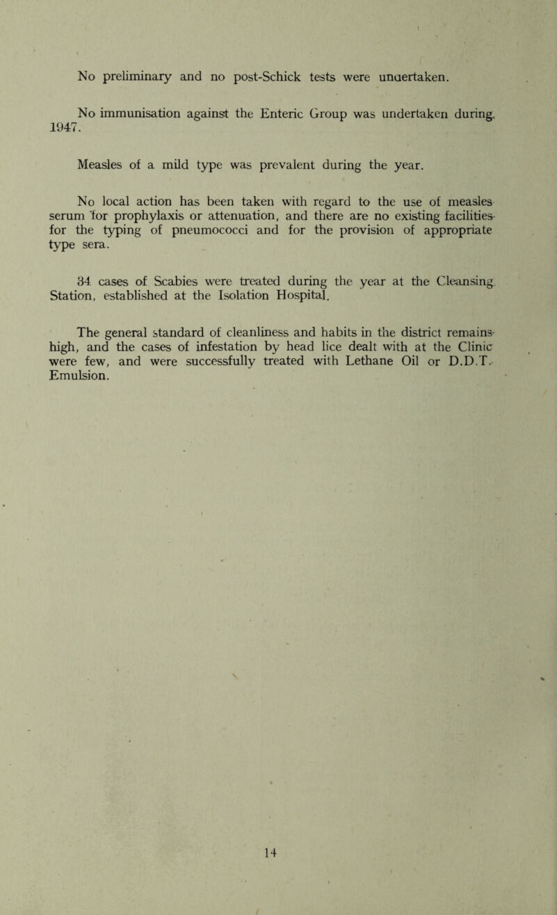 No preliminary and no post-Schick tests were undertaken. No immunisation against the Enteric Group was undertaken during. 1947. Measles of a mild type was prevalent during the year. No local action has been taken with regard to the use of measles serum 'for prophylaxis or attenuation, and there are no existing facilities- for the typing of pneumococci and for the provision of appropriate type sera. 84 cases of Scabies were treated during the year at the Cleansing Station, established at the Isolation Hospital. The general standard of cleanliness and habits in the district remains high, and the cases of infestation by head lice dealt with at the Clinic were few, and were successfully treated with Lethane Oil or D.D.T. Emulsion.