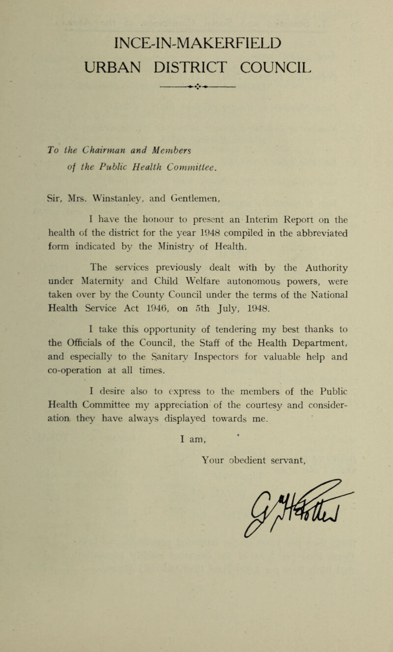 INCE-IN-MAKERFIELD URBAN DISTRICT COUNCIL To the Chairman and Members of the Public Health Committee. Sir, Mrs. Winstanley, and Gentlemen, I have the honour to present an Interim Report on the health of the district for the year 1948 compiled in the abbreviated form indicated by the Ministry of Health. The services previously dealt with by the Authority under Maternity and Child Welfare autonomous powers, were taken over by the County Council under the terms of the National Health Service Act 1946, on 5th July, 1948. I take this opportunity of tendering my best thanks to the Officials of the Council, the Staff of the Health Department, and especially to the Sanitary Inspectors for valuable help and co-operation at all times. I desire also to express to the members of the Public Health Committee my appreciation of the courtesy and consider- ation they have always displayed towards me. I am, Your obedient servant,