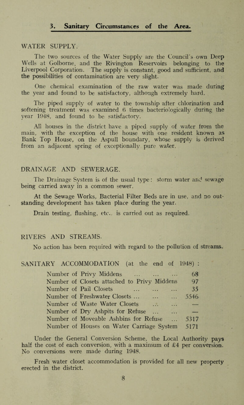 3. Sanitary Circumstances of the Area. WATER SUPPLY. The two sources of the Water Supply are the Council's-own Deep Wells at Golborne, and the Rivington Reservoirs belonging to the Liverpool Corporation. The supply is constant, good and sufficient, and the possibilities of contamination are very slight. One chemical examination of the raw water was made during the year and found to be satisfactory, although extremely hard. The piped supply of water to the township after chlorination and softening treatment was examined 6 times bacteriologically during the year 1948, and found to be satisfactory. All houses in the district have a piped supply of water from the main, with the exception of the house with one resident known as Bank Top House, on the Aspull boundary, whose supply is derived from an adjacent spring of exceptionally pure water. DRAINAGE AND SEWERAGE. The Drainage System is of the usual type: storm water and sewage being carried away in a common sewer. At the Sewage Works, Bacterial Filter Beds are in use, and no out- standing development has taken place during the year. Drain testing, flushing, etc., is carried out as required. RIVERS AND STREAMS. No action has been required with regard to the pollution of streams. SANITARY ACCOMMODATION (at the end of 1948) : Number of Privy Middens ... ... ••• 68 Number of Closets attached to Privy Middens 97 Number of Pail Closets ... ... ... 35 Number of Freshwater Closets ... ... ... 5546 Number of Waste Water Closets ... ... — Number of Dry Ashpits for Refuse — Number of Moveable Ashbins for Refuse ... 5317 Number of Houses on Water Carriage System 5171 Under the General Conversion Scheme, the Local Authority pays half the cost of each conversion, with a maximum of £4 per conversion. No conversions were made during 1948. Fresh water closet accommodation is provided for all new property erected in the district.