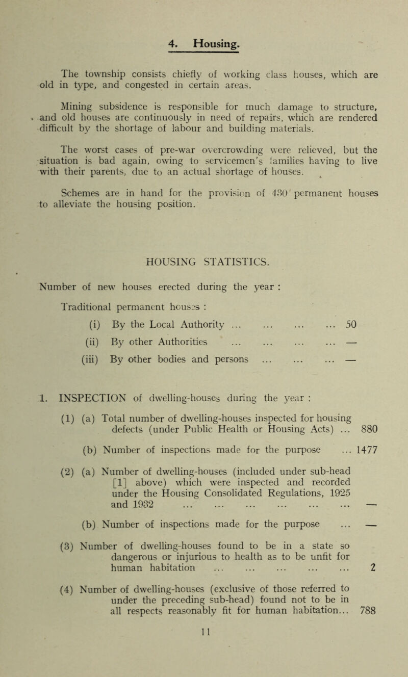 4. Housing. The township consists chiefly of working class houses, which are old in type, and congested in certain areas. Mining subsidence is responsible for much damage to structure, . and old houses are continuously in need of repairs, which are rendered difficult by the shortage of labour and building materials. The worst cases of pre-war overcrowding were relieved, but the situation is bad again, owing to servicemen's families having to live with their parents, due to an actual shortage of houses. Schemes are in hand for the provision of 430 permanent houses to alleviate the housing position. HOUSING STATISTICS. Number of new houses erected during the year : Traditional permanent houses : (i) By the Local Authority 50 (ii) By other Authorities ... ... — (iii) By other bodies and persons — 1. INSPECTION of dwelling-houses during the year : (1) (a) Total number of dwelling-houses inspected for housing defects (under Public Health or Housing Acts) ... 880 (b) Number of inspections made for the purpose ... 1477 (2) (a) Number of dwelling-houses (included under sub-head [1] above) which were inspected and recorded under the Housing Consolidated Regulations, 1925 and 1932 — (b) Number of inspections made for the purpose ... — (3) Number of dwelling-houses found to be in a state so dangerous or injurious to health as to be unfit for human habitation ... ... ... ... ... 2 (4) Number of dwelling-houses (exclusive of those referred to under the preceding sub-head) found not to be in all respects reasonably fit for human habitation... 788