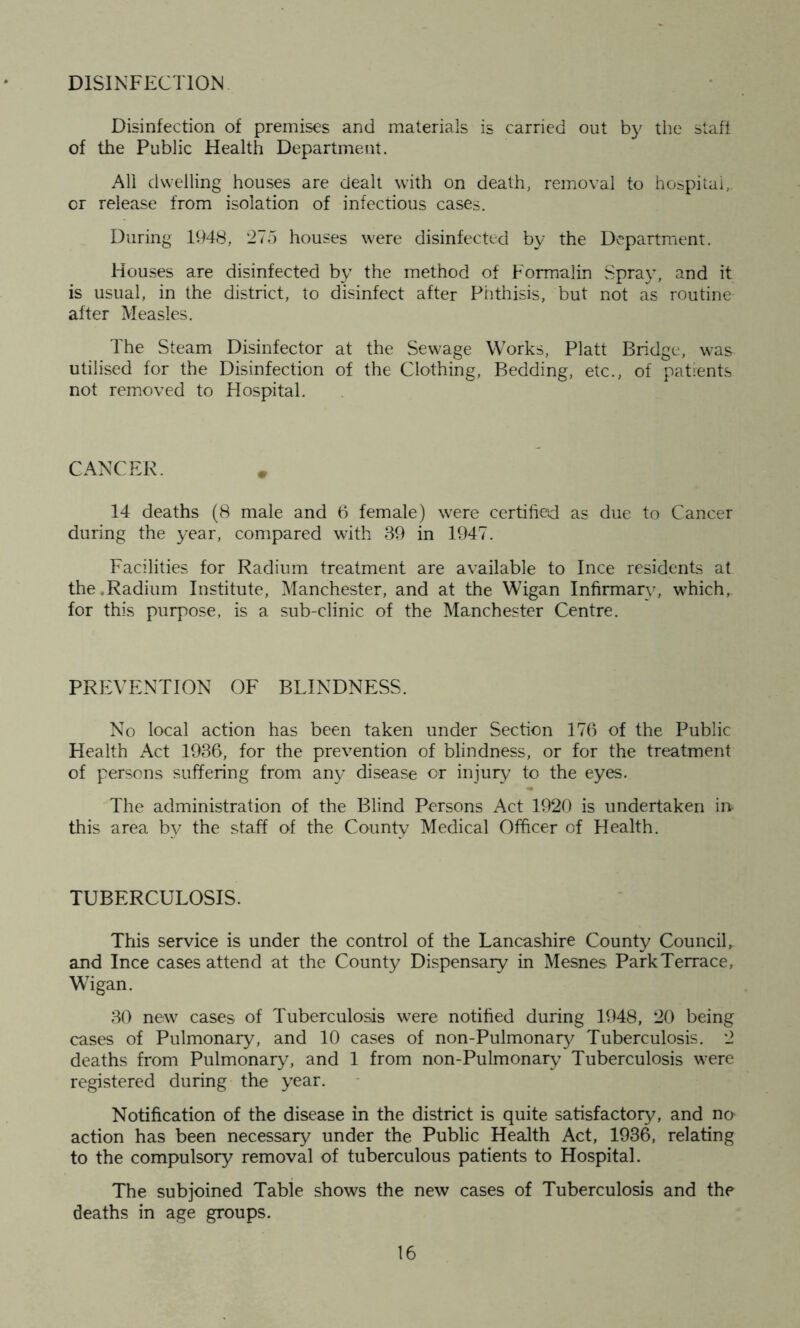 DISINFECTION Disinfection of premises and materials is carried out by the staff of the Public Health Department. All dwelling houses are dealt with on death, removal to hospital, or release from isolation of infectious cases. During 1948, 275 houses were disinfected by the Department. Houses are disinfected by the method of Formalin Spray, and it is usual, in the district, to disinfect after Phthisis, but not as routine after Measles. The Steam Disinfector at the Sewage Works, Platt Bridge, was^ utilised for the Disinfection of the Clothing, Bedding, etc., of patients not removed to Hospital. CANCER. 14 deaths (8 male and 6 female) were certified as due to Cancer during the year, compared with 39 in 1947. Facilities for Radium treatment are available to Ince residents at the .Radium Institute, Manchester, and at the Wigan Infirmary, which, for this purpose, is a sub-clinic of the Manchester Centre. PREVENTION OF BLINDNESS. No local action has been taken under Section 176 of the Public Health Act 1936, for the prevention of blindness, or for the treatment of persons suffering from any disease or injury to the eyes. The administration of the Blind Persons Act 1920 is undertaken in- this area by the staff of the County Medical Officer of Health. TUBERCULOSIS. This service is under the control of the Lancashire County Council, and Ince cases attend at the County Dispensary in Mesnes Park Terrace, Wigan. 30 new cases of Tuberculosis were notified during 1948, 20 being cases of Pulmonary, and 10 cases of non-Pulmonary Tuberculosis. 2 deaths from Pulmonary, and 1 from non-Pulmonary Tuberculosis were registered during the year. Notification of the disease in the district is quite satisfactory, and no action has been necessary under the Public Health Act, 1936, relating to the compulsory removal of tuberculous patients to Hospital. The subjoined Table shows the new cases of Tuberculosis and the deaths in age groups.