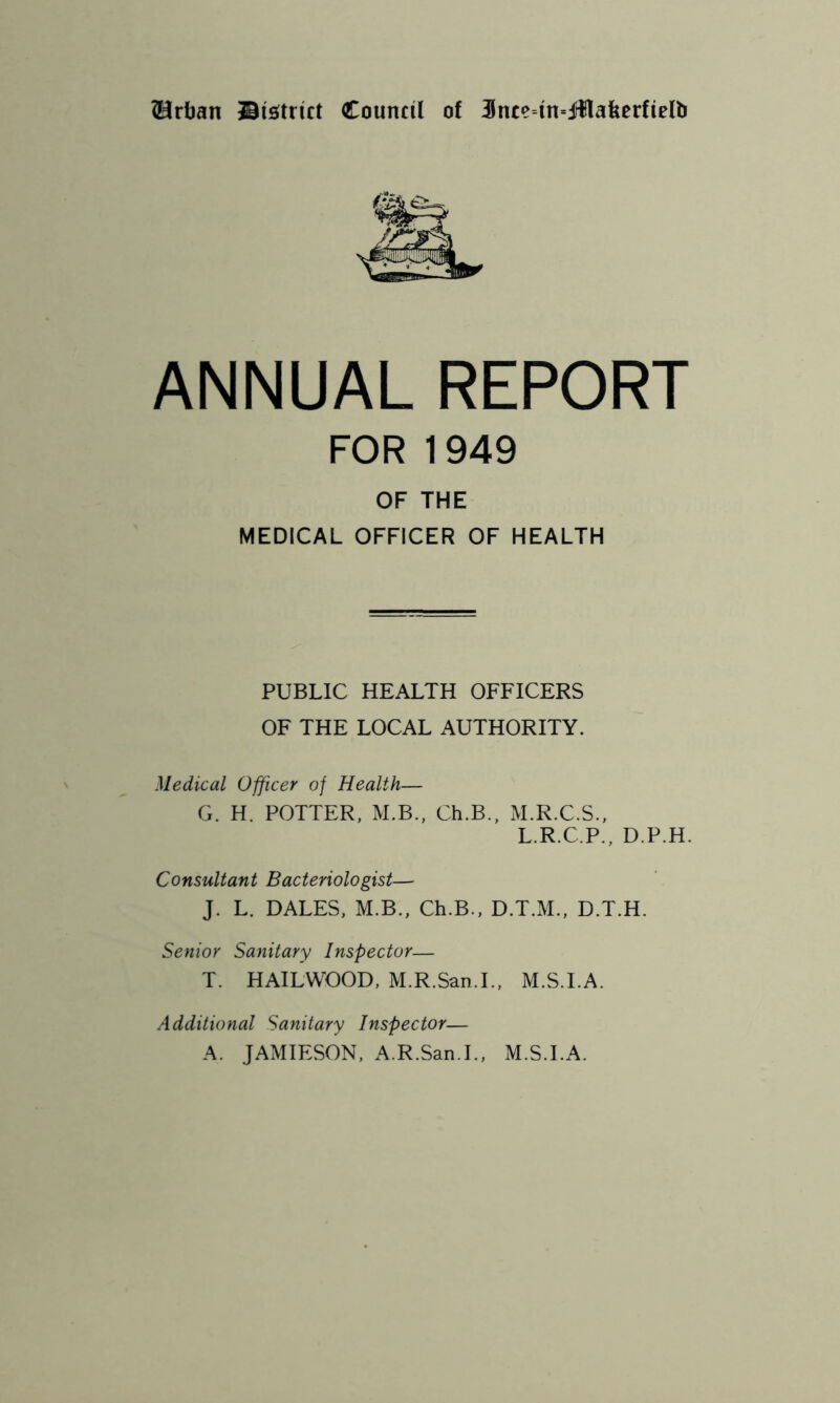 ?Hrljan ©is^trut Council of 3nce=m=ifllafeerfielb ANNUAL REPORT FOR 1949 OF THE MEDICAL OFFICER OF HEALTH PUBLIC HEALTH OFFICERS OF THE LOCAL AUTHORITY. Medical Officer of Health— G. H. POTTER, M.B., Ch.B., M.R.C.S., L.R.C.P., D.P.H. Consultant Bacteriologist— J. L. DALES, M.B., Ch.B., D.T.M., D.T.H. Senior Sanitary Inspector— T. HAILWOOD, M.R.San.L, M.S.I.A. Additional Sanitary Inspector— A. JAMIESON, A.R.San.L, M.S.I.A.