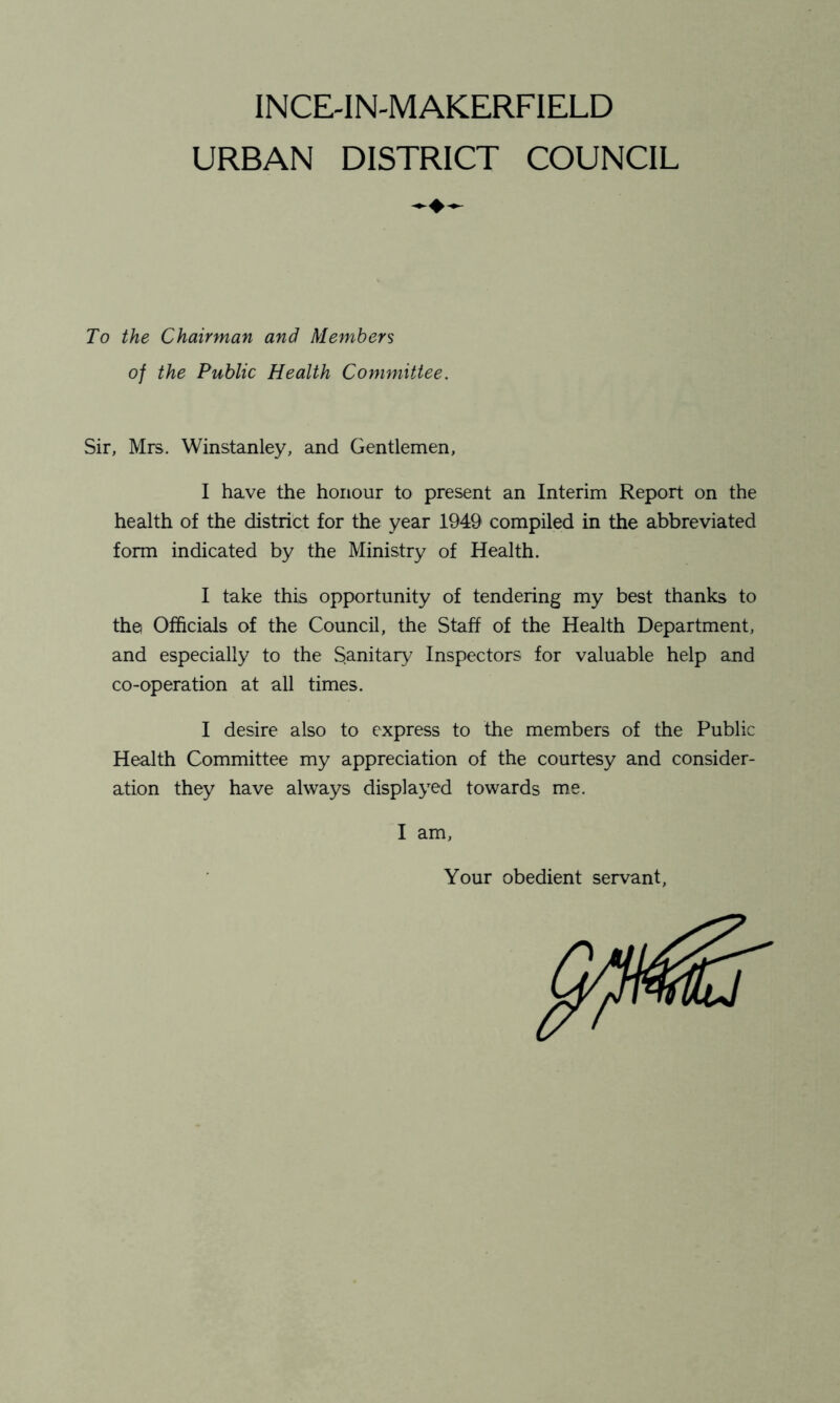 INCE-IN-MAKERFIELD URBAN DISTRICT COUNCIL To the Chairman and Members of the Public Health Committee. Sir, Mrs. Winstanley, and Gentlemen, I have the honour to present an Interim Report on the health of the district for the year 1949 compiled in the abbreviated form indicated by the Ministry of Health. I take this opportunity of tendering my best thanks to the Officials of the Council, the Staff of the Health Department, and especially to the Sanitary Inspectors for valuable help and co-operation at all times. I desire also to express to the members of the Public Health Committee my appreciation of the courtesy and consider- ation they have always displayed towards me. I am. Your obedient servant,