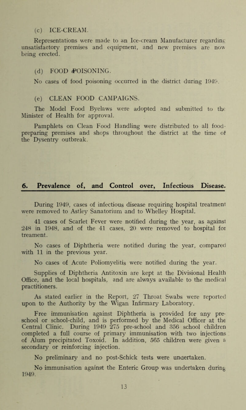 (c) ICE-CREAM. Representations were made to an Ice-cream Manufacturer regardmc unsatisfactory premises and equipment, and new premises are now being erected. (d) FOOD -POISONING. No cases of food poisoning occurred in the district during 194b. (e) CLEAN FOOD CAMPAIGNS. The Model Food Byeluws were adopted and submitted to the Minister of Health for approval. Pamphlets on Clean Food Handling were distributed to all food- preparing premises and shops throughout the district at the time of the Dysentry outbreak. 6. Prevalence of, and Control over, Infectious Disease. During 1949, cases of infectious disease requiring hgspital treatment were removed to Astley Sanatorium and to Whelley Hospital. 41 cases of Scarlet Fever were notified during the year, as against 248 in 1948, and of the 41 cases, 20 were removed to hospital foi treament. No cases of Diphtheria were notified during the year, compared with 11 in the previous year. No cases of Acute Poliomyelitis were notified during the year. Supplies of Diphtheria Antitoxin are kept at the Divisional Health Office, and the local hospitals, and are always available to the medical practitioners. As stated earlier in the Report, 27 Throat Swabs were reported upon to the Authority by the Wigan Infirmary Laboratory. Free immunisation against Diphtheria is provided for any pre- school or school-child, and is performed by the Medical Officer at the Central Clinic. During 1949 275 pre-school and 356 school children completed a full course of primary immunisation with two injections of Alum precipitated Toxoid. In addition, 565 children were given a secondary or reinforcing injection. No preliminary and no post-Schick tests were undertaken. No immunisation against the Enteric Group was undertaken during 1949.