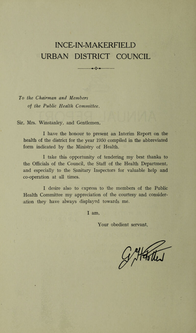 INCE-IN-MAKERFIELD URBAN DISTRICT COUNCIL To the Chairman and Members of the Public Health Committee. Sir, Mrs. Winstanley, and Gentlemen, I have the honour to present an Interim Report on the health of the district for the year 1950 compiled in the abbreviated form indicated by the Ministry of Health. I take this opportunity of tendering my best thanks to the Officials of the Council, the Staff of the Health Department, and especially to the Sanitary Inspectors for valuable help and co-operation at all times. I desire also to express to the members of the Public Health Committee my appreciation of the courtesy and consider- ation they have always displayed towards me. I am, Your obedient servant,