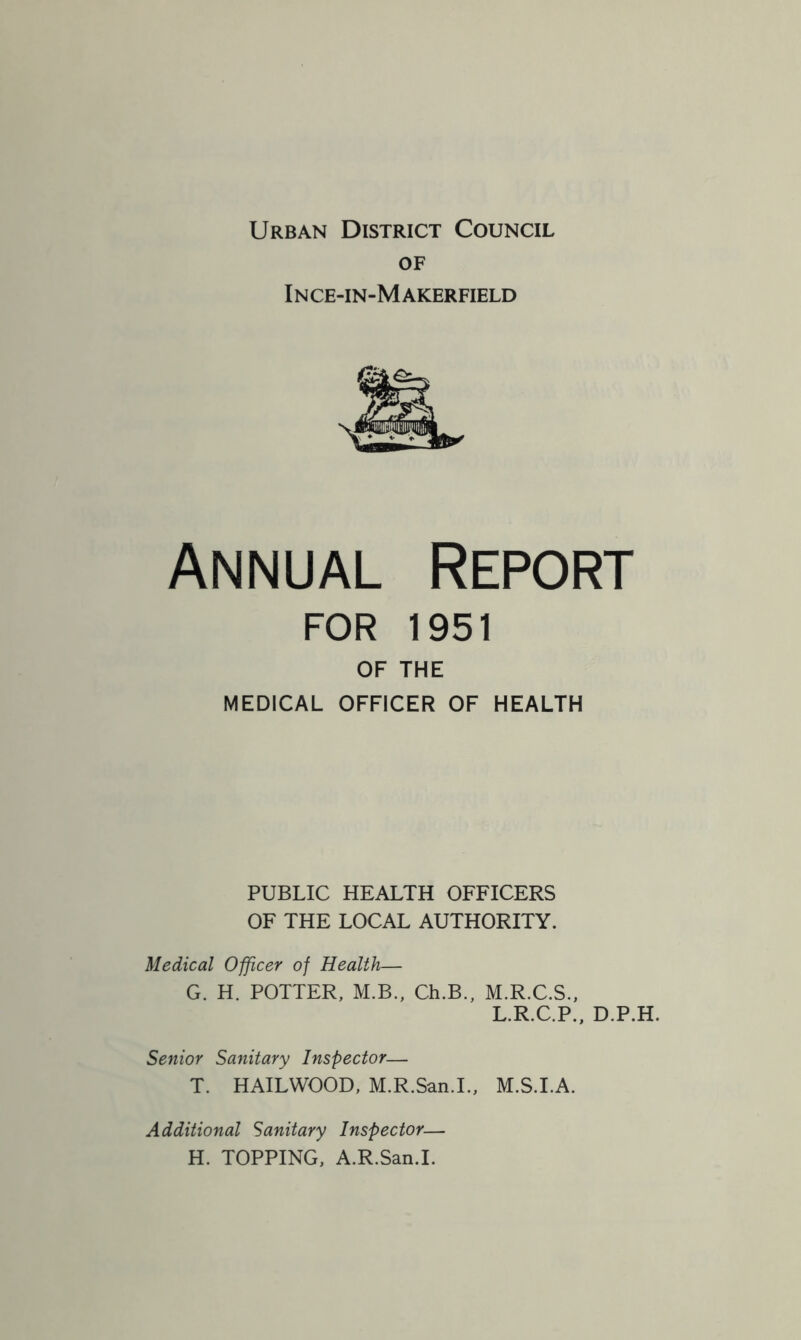 Urban District Council of Ince-in-Makerfield Annual Report FOR 1951 OF THE MEDICAL OFFICER OF HEALTH PUBLIC HEALTH OFFICERS OF THE LOCAL AUTHORITY. Medical Officer of Health— G. H. POTTER, M.B., Ch.B., M.R.C.S., L.R.C.P., D.P.H. Senior Sanitary Inspector— T. HAILWOOD, M.R.San.I., M.S.I.A. Additional Sanitary Inspector— H. TOPPING, A.R.San.I.