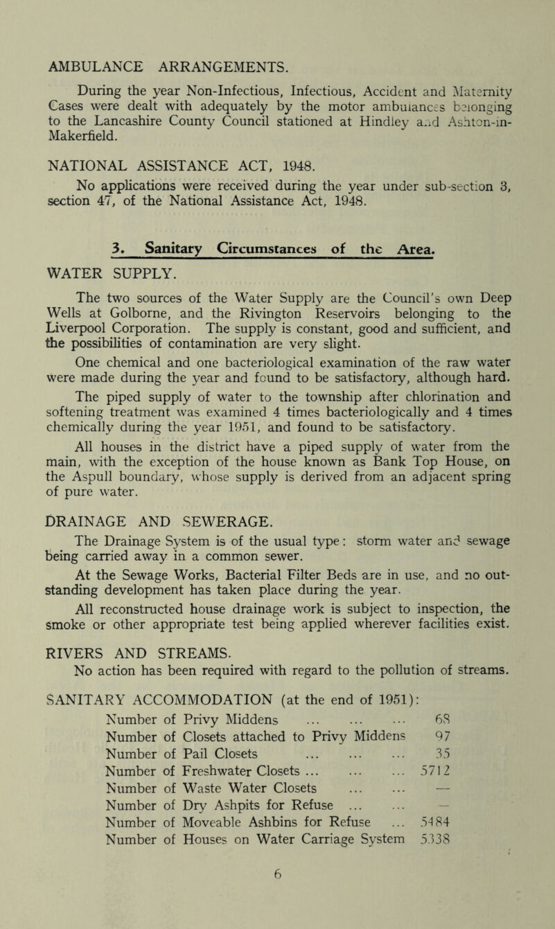 AMBULANCE ARRANGEMENTS. During the year Non-Infectious, Infectious, Accident and Maternity Cases were dealt with adequately by the motor ambulances belonging to the Lancashire County Council stationed at Hindley and Ashton-in- Makerfield. NATIONAL ASSISTANCE ACT, 1948. No applications were received during the year under sub-section 3, section 47, of the National Assistance Act, 1948. 3. Sanitary Circumstances of the Area* WATER SUPPLY. The two sources of the Water Supply are the Council’s own Deep Wells at Golborne, and the Rivington Reservoirs belonging to the Liverpool Corporation. The supply is constant, good and sufficient, and the possibilities of contamination are very slight. One chemical and one bacteriological examination of the raw water were made during the year and found to be satisfactory, although hard. The piped supply of water to the township after chlorination and softening treatment was examined 4 times bacteriologically and 4 times chemically during the year 1951, and found to be satisfactory. All houses in the district have a piped supply of water from the main, with the exception of the house known as Bank Top House, on the Aspull boundary, whose supply is derived from an adjacent spring of pure water. DRAINAGE AND SEWERAGE. The Drainage System is of the usual type: storm water and sewage being carried away in a common sewer. At the Sewage Works, Bacterial Filter Beds are in use, and no out- standing development has taken place during the year. All reconstructed house drainage work is subject to inspection, the smoke or other appropriate test being applied wherever facilities exist. RIVERS AND STREAMS. No action has been required with regard to the pollution of streams. SANITARY ACCOMMODATION (at the end of 1951): Number of Privy Middens ... ... ••• 68 Number of Closets attached to Privy Middens 97 Number of Pail Closets 35 Number of Freshwater Closets ... ... ... 5712 Number of Waste Water Closets Number of Dry Ashpits for Refuse Number of Moveable Ashbins for Refuse ... 54 84 Number of Houses on Water Carriage System 5338