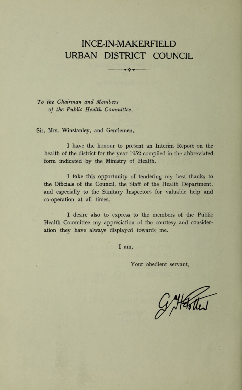 INCE-IN-MAKERFIELD URBAN DISTRICT COUNCIL To the Chairman and Members of the Public Health Committee. Sir, Mrs. Winstanley, and Gentlemen, I have the honour to present an Interim Report on the health of the district for the year 1952 compiled in the abbreviated form indicated by the Ministry of Health. I take this opportunity of tendering my best thanks to the Officials of the Council, the Staff of the Health Department, and especially to the Sanitary Inspectors for valuable help and co-operation at all times. I desire also to express to the members of the Public Health Committee my appreciation of the courtesy and consider- ation they have always displayed towards me. I am, Your obedient servant,