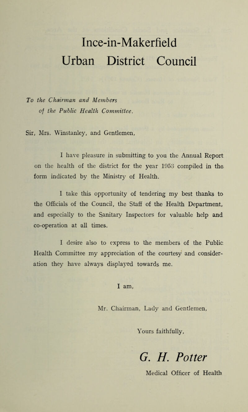 Urban District Council To the Chairman and Members of the Public Health Committee. Sir, Mrs. Winstanley, and Gentlemen, I have pleasure in submitting to you the Annual Report on the health of the district for the year 1053 compiled in the form indicated by the Ministry of Health. I take this opportunity of tendering my best thanks to the Officials of the Council, the Staff of the Health Department, and especially to the Sanitary Inspectors for valuable help and co-operation at all times. I desire also to express to the members of the Public. Health Committee my appreciation of the courtesy and consider- ation they have always displaj^ed towards me. I am, Mr. Chairman, Lady and Gentlemen, Yours faithfully, G. H. Potter