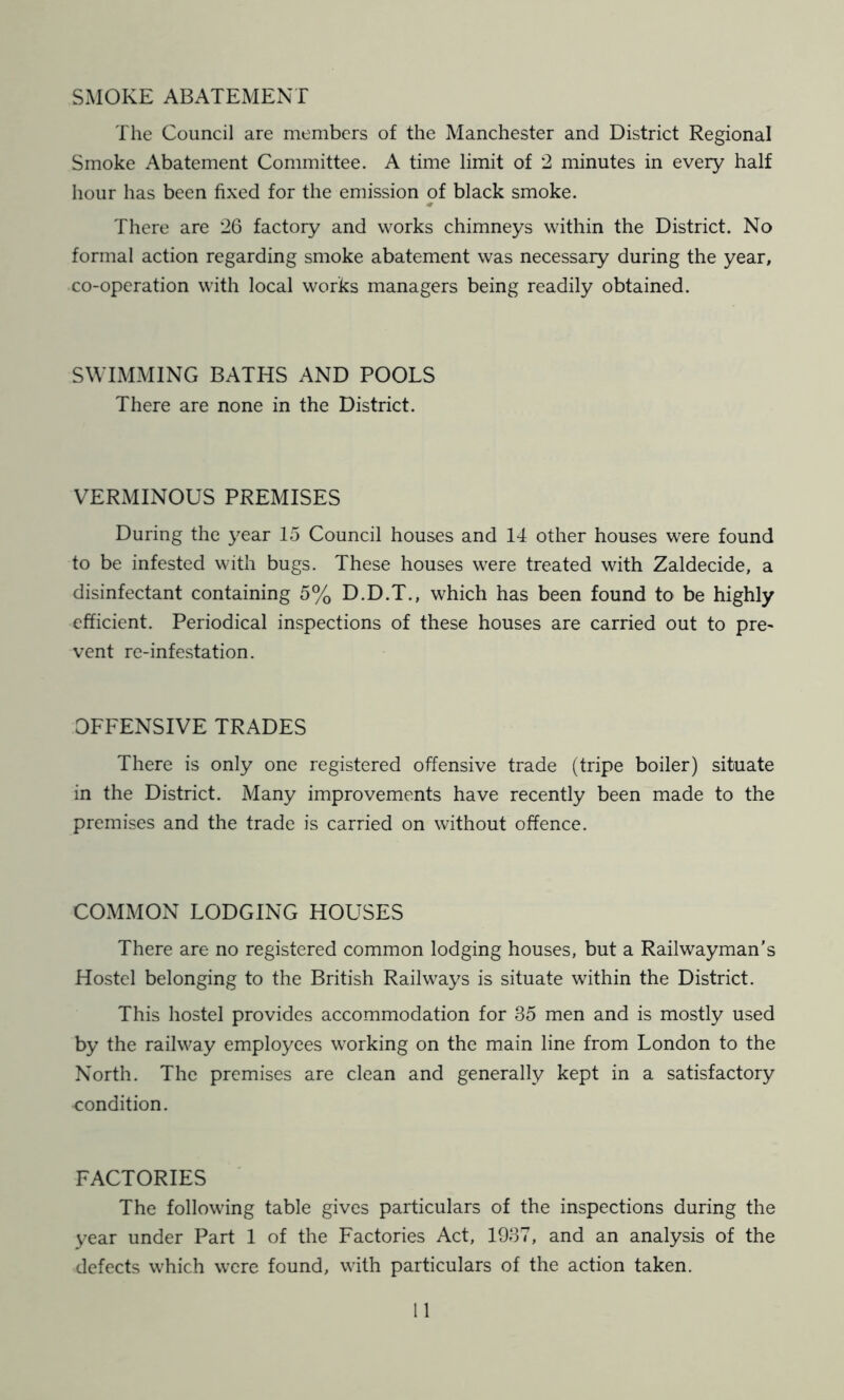 SMOKE ABATEMENT The Council are members of the Manchester and District Regional Smoke Abatement Committee. A time limit of 2 minutes in every half hour has been fixed for the emission of black smoke. There are 26 factory and works chimneys within the District. No formal action regarding smoke abatement was necessaiy during the year, co-operation with local works managers being readily obtained. SWIMMING BATHS AND POOLS There are none in the District. VERMINOUS PREMISES During the year 15 Council houses and 14 other houses were found to be infested with bugs. These houses were treated with Zaldecide, a disinfectant containing 5% D.D.T., which has been found to be highly efficient. Periodical inspections of these houses are carried out to pre- vent re-infestation. OFFENSIVE TRADES There is only one registered offensive trade (tripe boiler) situate in the District. Many improvements have recently been made to the premises and the trade is carried on without offence. COMMON LODGING HOUSES There are no registered common lodging houses, but a Railwayman's Hostel belonging to the British Railways is situate within the District. This hostel provides accommodation for 35 men and is mostly used by the railway employees working on the main line from London to the North. The premises are clean and generally kept in a satisfactory condition. FACTORIES The following table gives particulars of the inspections during the year under Part 1 of the Factories Act, 1937, and an analysis of the defects which were found, with particulars of the action taken.