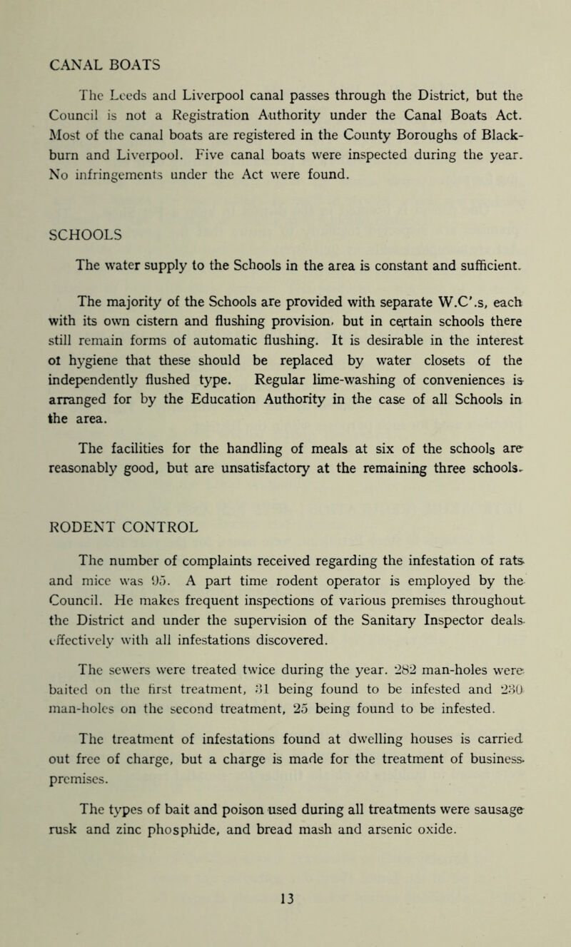 CANAL BOATS The Leeds and Liverpool canal passes through the District, but the Council is not a Registration Authority under the Canal Boats Act. Most of the canal boats are registered in the County Boroughs of Black- burn and Liverpool. Five canal boats were inspected during the year. No infringements under the Act were found. SCHOOLS The water supply to the Schools in the area is constant and sufficient. The majority of the Schools are provided with separate W.CLs, each with its own cistern and flushing provision, but in certain schools there still remain forms of automatic flushing. It is desirable in the interest ol hygiene that these should be replaced by water closets of the independently flushed type. Regular lime-washing of conveniences is arranged for by the Education Authority in the case of all Schools in the area. The facilities for the handling of meals at six of the schools are reasonably good, but are unsatisfactory at the remaining three schools^ RODENT CONTROL The number of complaints received regarding the infestation of rats and mice was 95. A part time rodent operator is employed by the Council. He makes frequent inspections of various premises throughout the District and under the supervision of the Sanitary Inspector deals- effectively with all infestations discovered. The sewers were treated twice during the year. 282 man-holes were- baited on the first treatment, ol being found to be infested and 2o0 man-holes on the second treatment, 25 being found to be infested. The treatment of infestations found at dwelling houses is carried out free of charge, but a charge is made for the treatment of business* premises. The types of bait and poison used during all treatments were sausage rusk and zinc phospliide, and bread mash and arsenic oxide.