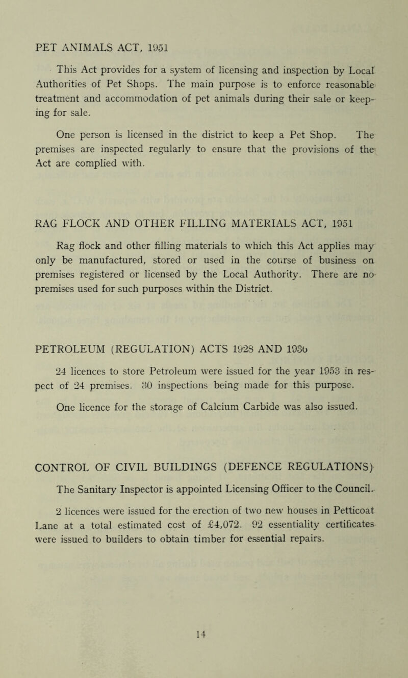 PET ANIMALS ACT, 1951 This Act provides for a system of licensing and inspection by Local Authorities of Pet Shops. The main purpose is to enforce reasonable' treatment and accommodation of pet animals during their sale or keep- ing for sale. One person is licensed in the district to keep a Pet Shop. The premises are inspected regularly to ensure that the provisions of the' Act are complied with. RAG FLOCK AND OTHER FILLING MATERIALS ACT, 1951 Rag flock and other filling materials to which this Act applies may only be manufactured, stored or used in the covirse of business on premises registered or licensed by the Local Authority. There are no- premises used for such purposes within the District. PETROLEUM (REGULATION) ACTS 1928 AND 193b 24 licences to store Petroleum were issued for the year 1953 in res- pect of 24 premises. 30 inspections being made for this purpose. One licence for the storage of Calcium Carbide was also issued. CONTROL OF CIVIL BUILDINGS (DEFENCE REGULATIONS) The Sanitary Inspector is appointed Licensing Officer to the Council. 2 licences were issued for the erection of two new houses in Petticoat Lane at a total estimated cost of £4,072. 92 essentiality certificates were issued to builders to obtain timber for e.ssential repairs.