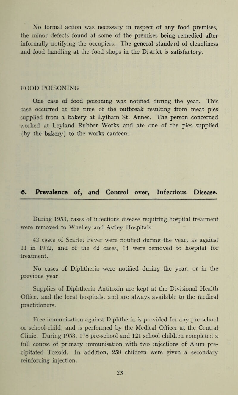 No formal action was necessary in respect of any food premises, the minor defects found at some of the premises being remedied after informally notifying the occupiers. The general standcrd of cleanliness and food handling at the food shops in the District is satisfactory. FOOD POISONING One case of food poisoning was notified during the year. This case occurred at the time of the outbreak resulting from meat pies supplied from a bakery at Lytham St. Annes. The person concerned ^^•orked at Leyland Rubber Works and ate one of the pies supplied .(by the bakery) to the works canteen. Prevalence of, and Control over, Infectious Disease. During 1953, cases of infectious disease requiring hospital treatment were removed to Whelley and Astley Hospitals. 42 cases of Scarlet Fever were notified during the year, as against 11 in 1952, and of the 42 cases, 14 were removed to hospital for treatment. No cases of Diphtheria were notified during the year, or in the previous year. Supplies of Diphtheria Antitoxin are kept at the Divisional Health Office, and the local hospitals, and are always available to the medical practitioners. Free immunisation against Diphtheria is provided for any pre-school or school-child, and is performed by the Medical Officer at the Central Clinic. During 1953, 178 pre-school and 121 school children completed a full course of primary immunisation with two injections of Alum pre- cipitated Toxoid. In addition, 258 children w^re given a secondary reinforcing injection.