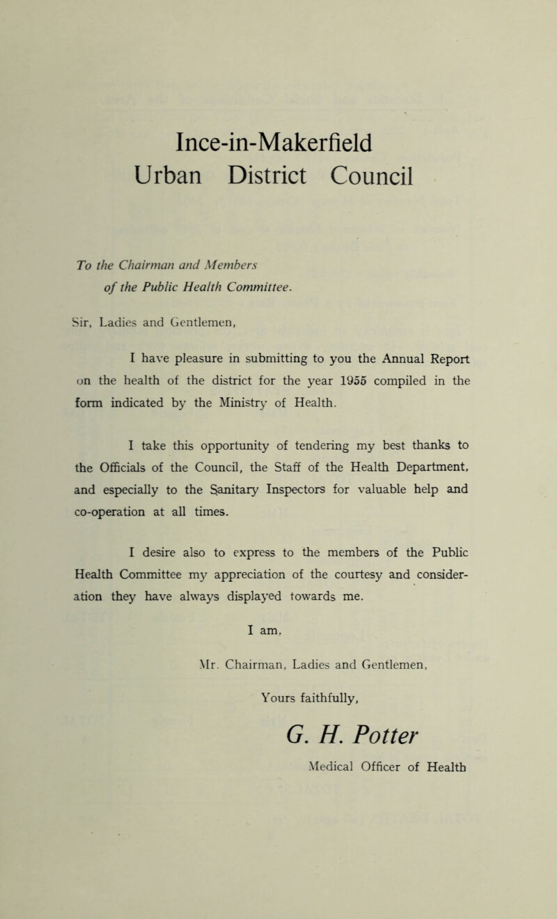 Ince-in-Makerfield Urban District Council To the Chairman and Members of the Public Health Committee. Sir, Ladies and Gentlemen, I have pleasure in submitting to you the Annual Report on the health of the district for the year 1955 compiled in the form indicated by the Ministry of Health. I take this opportunity of tendering my best thanks to the Officials of the Council, the Staff of the Health Department, and especially to the Sanitary Inspectors for valuable help and co-operation at all times. I desire also to express to the members of the Public Health Committee my appreciation of the courtesy and consider- ation they have always displayed towards me. I am. Mr. Chairman, Ladies and Gentlemen, Yours faithfully, G. H. Potter