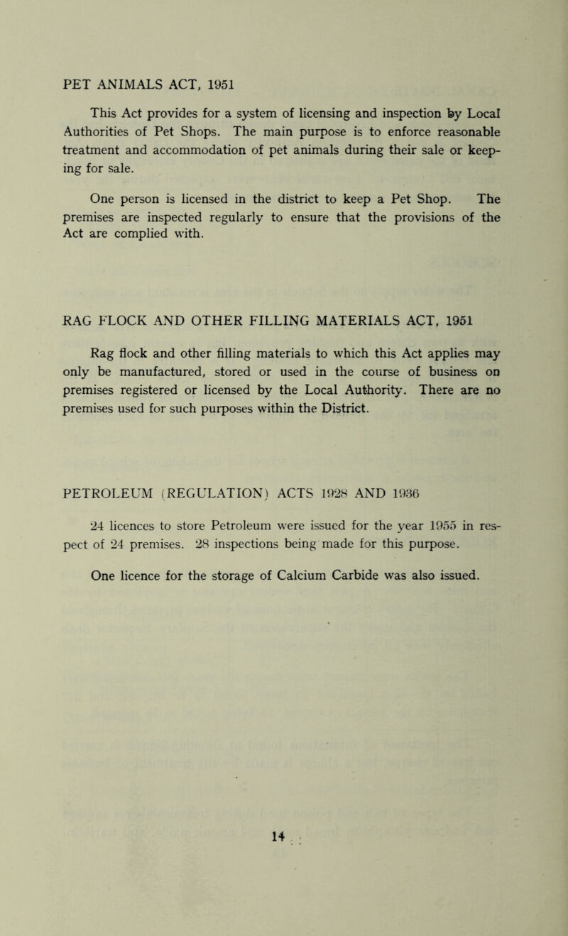 PET ANIMALS ACT, 1951 This Act provides for a system of licensing and inspection by Local Authorities of Pet Shops. The main purpose is to enforce reasonable treatment and accommodation of pet animals during their sale or keep- ing for sale. One person is licensed in the district to keep a Pet Shop. The premises are inspected regularly to ensure that the provisions of the Act are complied with. RAG FLOCK AND OTHER FILLING MATERIALS ACT, 1951 Rag flock and other filling materials to which this Act applies may only be manufactured, stored or used in the course of business on premises registered or licensed by the Local Authority. There are no premises used for such purposes within the District. PETROLEUM (REGULATION) ACTS 1928 AND 1986 24 licences to store Petroleum were issued for the year 1955 in res- pect of 24 premises. 28 inspections being made for this purpose. One licence for the storage of Calcium Carbide was also issued.