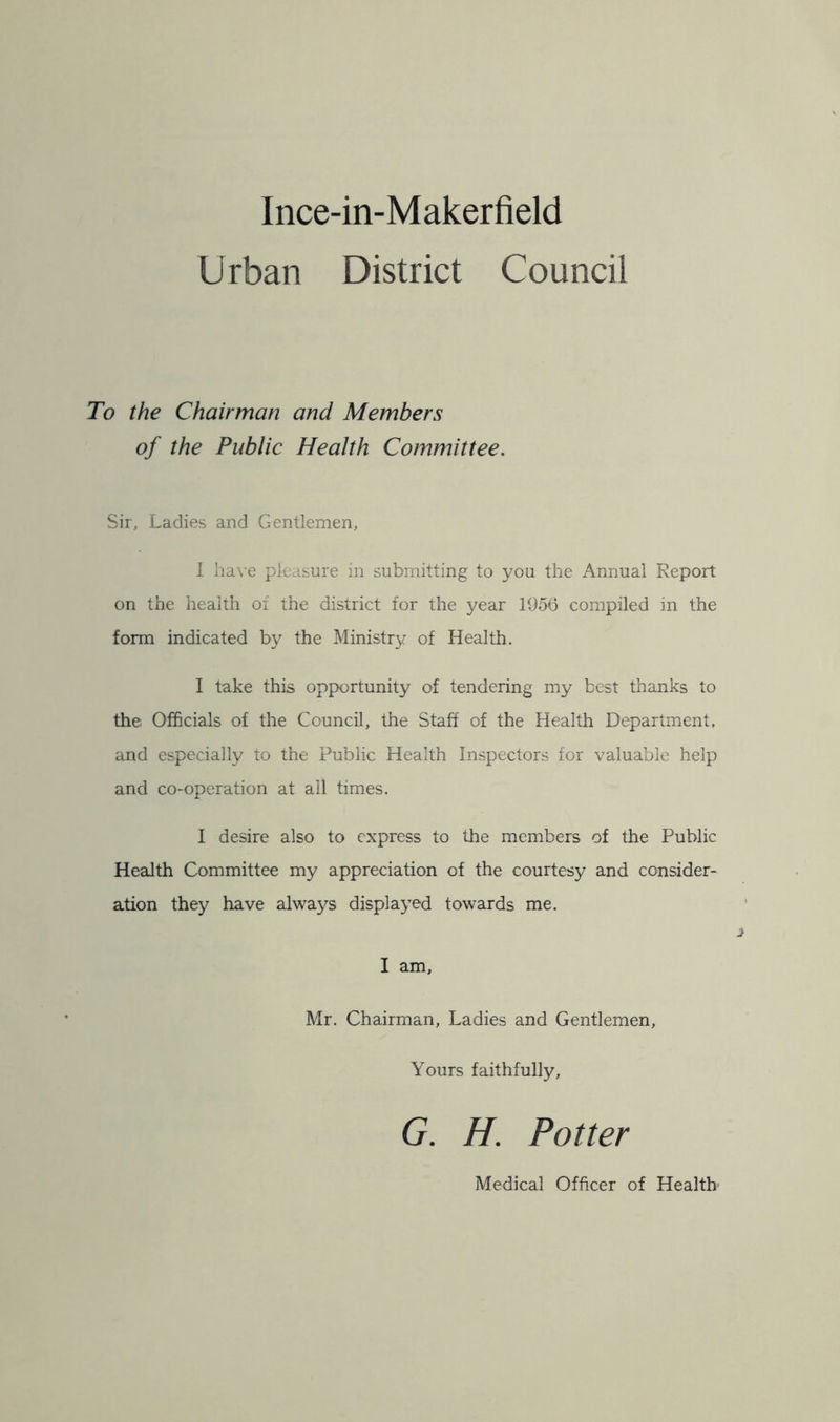 Urban District Council To the Chairman and Members of the Public Health Committee. Sir, Ladies and Gentlemen, I have pleasure in submitting to you the Annual Report on the health of the district for the year 1956 compiled in the form indicated by the Ministry of Health. I take this opportunity of tendering my best thanks to the Officials of the Council, the Staff of the Health Department, and especially to the Public Health Inspectors for valuable help and co-operation at all times. I desire also to express to the members of the Public Health Committee my appreciation of the courtesy and consider- ation they have always displayed towards me. I am, Mr. Chairman, Ladies and Gentlemen, Yours faithfully, G. H. Potter Medical Officer of Health