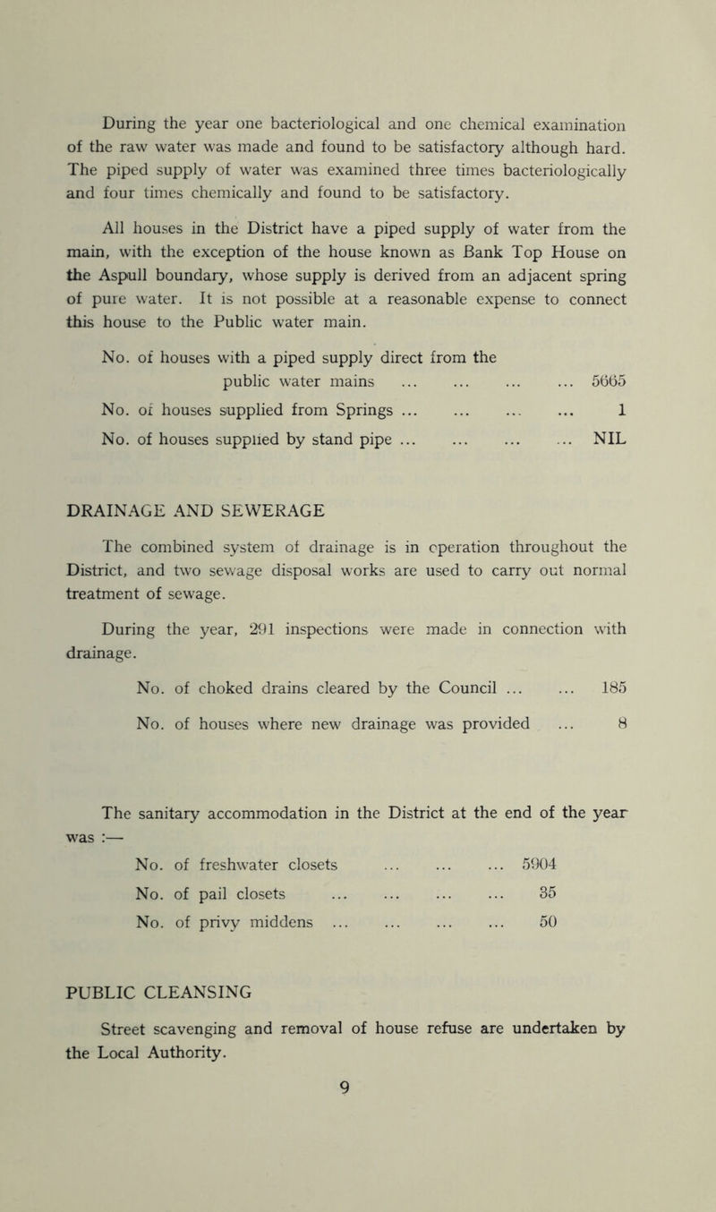 During the year one bacteriological and one chemical examination of the raw water was made and found to be satisfactory although hard. The piped supply of water was examined three times bacteriologically and four times chemically and found to be satisfactory. All houses in the District have a piped supply of water from the main, with the exception of the house known as Bank Top House on the Aspull boundary, whose supply is derived from an adjacent spring of pure water. It is not possible at a reasonable expense to connect this house to the Public water main. No. of houses with a piped supply direct from the public water mains ... ... ... ... 5665 No. of houses supplied from Springs 1 No. of houses supplied by stand pipe ... ... ... ... NIL DRAINAGE AND SEWERAGE The combined system of drainage is in operation throughout the District, and two sewage disposal works are used to carry out normal treatment of sewage. During the year, 291 inspections were made in connection with drainage. No. of choked drains cleared by the Council ... ... 185 No. of houses where new drainage was provided ... 8 The sanitary accommodation in the District at the end of the year was :— No. of freshwater closets ... ... ... 5904 No. of pail closets ... ... ... ... 35 No. of privy middens ... ... ... ... 50 PUBLIC CLEANSING Street scavenging and removal of house refuse are undertaken by the Local Authority.