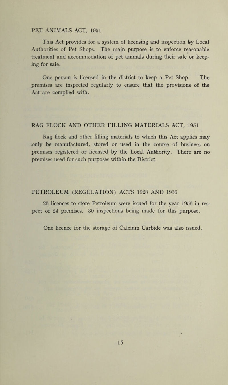 PET ANIMALS ACT, 1951 This Act provides for a system of licensing and inspection by Local Authorities of Pet Shops. The main purpose is to enforce reasonable treatment and accommodation of pet animals during their sale or keep- ing for sale. One person is licensed in the district to keep a Pet Shop. The premises are inspected regularly to ensure that the provisions of the Act are complied with. RAG FLOCK AND OTHER FILLING MATERIALS ACT, 1951 Rag flock and other filling materials to which this Act applies may mily be manufactured, stored or used in the course of business on premises registered or licensed by the Local Authority. There are no premises used for such purposes within the District. PETROLEUM (REGULATION) ACTS 1928 AND 1986 26 licences to store Petroleum were issued for the year 1956 in res- pect of 24 premises. 30 inspections being made for this purpose. One licence for the storage of Calcium Carbide was also issued.