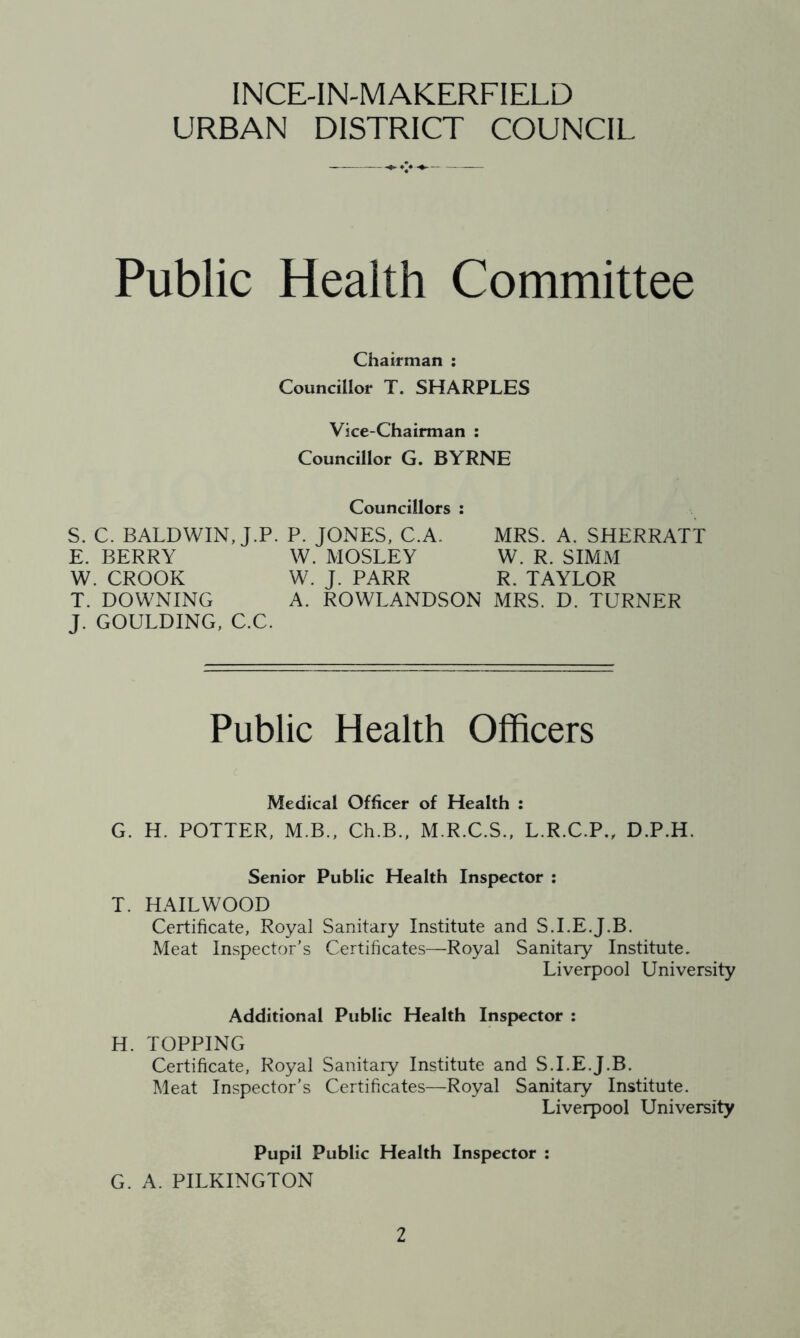 INCE-IN-MAKERFIELD URBAN DISTRICT COUNCIL Public Health Committee Chairman : Councillor T. SHARPLES Vice-Chairman ; Councillor G. BYRNE Councillors : S. C. BALDWIN, J.P. P. JONES, C.A. MRS. A. SHERRATT E. BERRY W. MOSLEY W. R. SIMM W. CROOK W. J. PARR R. TAYLOR T. DOWNING A. ROWLANDSON MRS. D. TURNER J. GOULDING, C.C. Public Health Officers Medical Officer of Health : G. H. POTTER, M.B., Ch.B., M.R.C.S., L.R.C.P., D.P.H. Senior Public Health Inspector : T. HAILWOOD Certificate, Royal Sanitary Institute and S.I.E.J.B. Meat Inspector's Certificates—Royal Sanitary Institute. Liverpool University Additional Public Health Inspector : H. TOPPING Certificate, Royal Sanitary Institute and S.I.E.J.B. Meat Inspector’s Certificates—Royal Sanitary Institute. Liverpool University Pupil Public Health Inspector : G. A. PILKINGTON