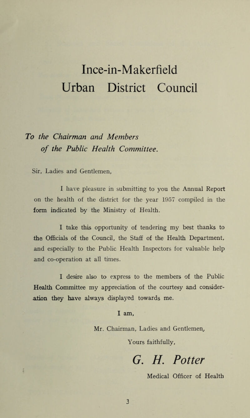Urban District Council To the Chairman and Members of the Public Health Committee. Sir, Ladies and Gentlemen, I have pleasure in submitting to you the Annual Report on the health of the district for the year 1957 compiled in the form indicated by the Ministry of Health. I take this opportunity of tendering my best thanks to the Officials of the Council, the Staff of the Health Department, and especially to the Public Health Inspectors for valuable help and co-operation at all times. I desire also to express to the members of the Public Health Committee my appreciation of the courtesy and consider- a.tion they have always displayed towards me. I am, Mr. Chairman, Ladies and Gentlemen^ Yours faithfully, G. H. Potter Medical Officer of Health