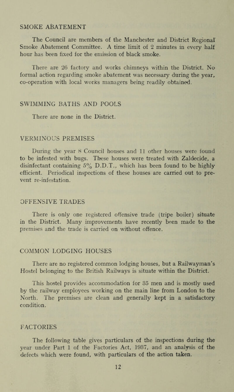 SxMOKE ABATEMENT The Council are members of the Manchester and District Regional Smoke Abatement Committee. A time limit of 2 minutes in every half hour has been fixed for the emission of black smoke. There are 26 factory and works chimneys within the District. No formal action regarding smoke abatement was necessaiy during the year^ co-operation with local works managers being readily obtained. SWIMMING BATHS AND POOLS There are none in the District. VERMINOUS PREMISES During the year 8 Council houses and 11 other houses were found to be infested with bugs. These houses were treated with Zaldecide, a disinfectant containing 5% D.D.T., which has been found to be highly efficient. Periodical inspections of these houses are carried out to pre- vent re-infestation. OFFENSIVE TRADES There is only one registered offensive trade (tripe boiler) situate in the District. Many improvements have recently been made to the premises and the trade is carried on without offence. COMMON LODGING HOUSES There are no registered common lodging houses, but a Railwayman’s Hostel belonging to the British Railways is situate within the District. This hostel provides accommodation for 35 men and is mostly used by the railway employees working on the main line from London to the North. The premises are clean and generally kept in a satisfactory condition. FACTORIES The following table gives particulars of the inspections during the year under Part 1 of the Factories Act, 1937, and an analysis of the defects which were found, with particulars of the action taken.
