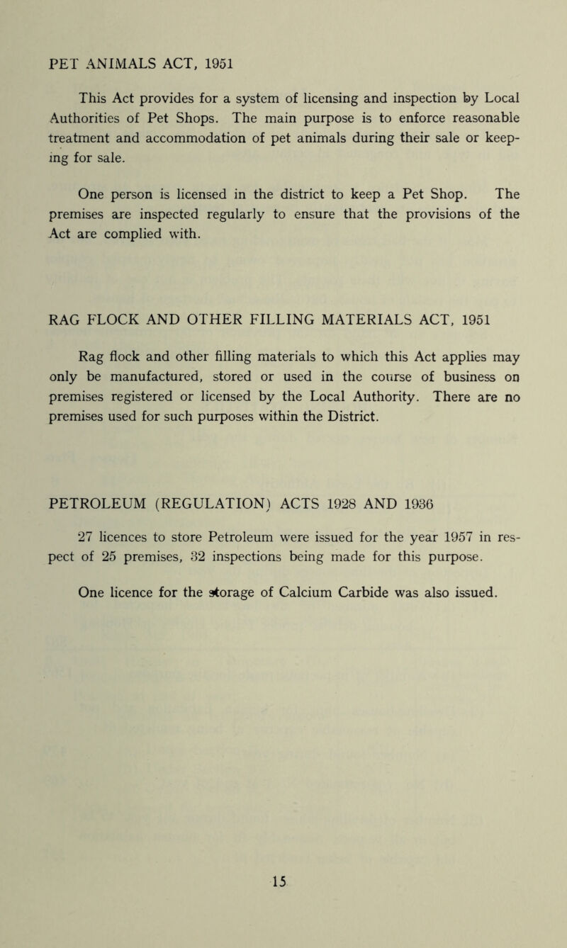 PET ANIMALS ACT, 1951 This Act provides for a system of licensing and inspection by Local Authorities of Pet Shops. The main purpose is to enforce reasonable treatment and accommodation of pet animals during their sale or keep- ing for sale. One person is licensed in the district to keep a Pet Shop. The premises are inspected regularly to ensure that the provisions of the Act are complied with. RAG FLOCK AND OTHER FILLING MATERIALS ACT, 1951 Rag flock and other filling materials to which this Act applies may only be manufactured, stored or used in the course of business on premises registered or licensed by the Local Authority. There are no premises used for such purposes within the District. PETROLEUM (REGULATION) ACTS 1928 AND 1936 27 licences to store Petroleum were issued for the year 1957 in res- pect of 25 premises, 32 inspections being made for this purpose. One licence for the storage of Calcium Carbide was also issued.
