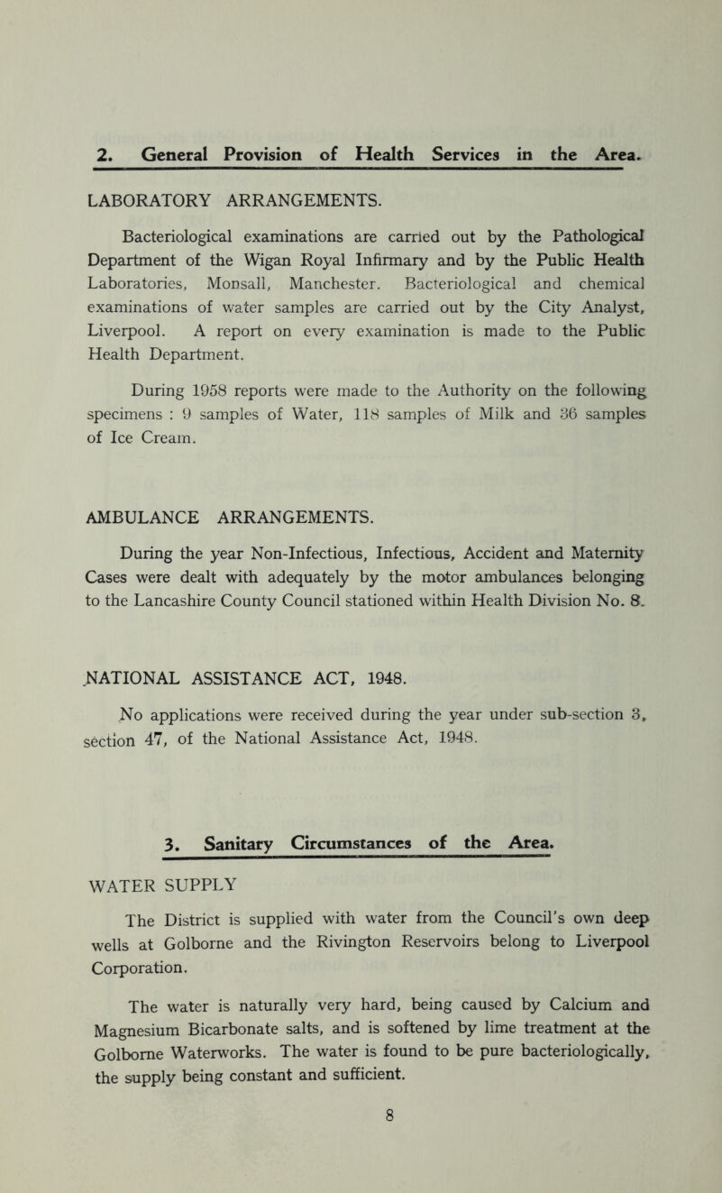 2. General Provision of Health Services in the Area. LABORATORY ARRANGEMENTS. Bacteriological examinations are carried out by the Pathological Department of the Wigan Royal Infirmary and by the Public Health Laboratories, Monsall, Manchester. Bacteriological and chemical examinations of water samples are carried out by the City Analyst, Liverpool. A report on eveiy examination is made to the Public Health Department. During 1958 reports were made to the Authority on the following specimens : 9 samples of Water, 118 samples of Milk and 36 samples of Ice Cream. AMBULANCE ARRANGEMENTS. During the year Non-Infectious, Infectious, Accident and Maternity Cases were dealt with adequately by the motor ambulances belonging to the Lancashire County Council stationed within Health Division No. 8.. .NATIONAL ASSISTANCE ACT, 1948. .No applications were received during the year under sub-section 3, section 47, of the National Assistance Act, 1948. 3. Sanitary Circumstances of the Area. WATER SUPPLY The District is supplied with water from the Council's own deep wells at Golborne and the Rivington Reservoirs belong to Liverpool Corporation. The water is naturally very hard, being caused by Calcium and Magnesium Bicarbonate salts, and is softened by lime treatment at the Golborne Waterworks. The water is found to be pure bacteriologically, the supply being constant and sufficient.