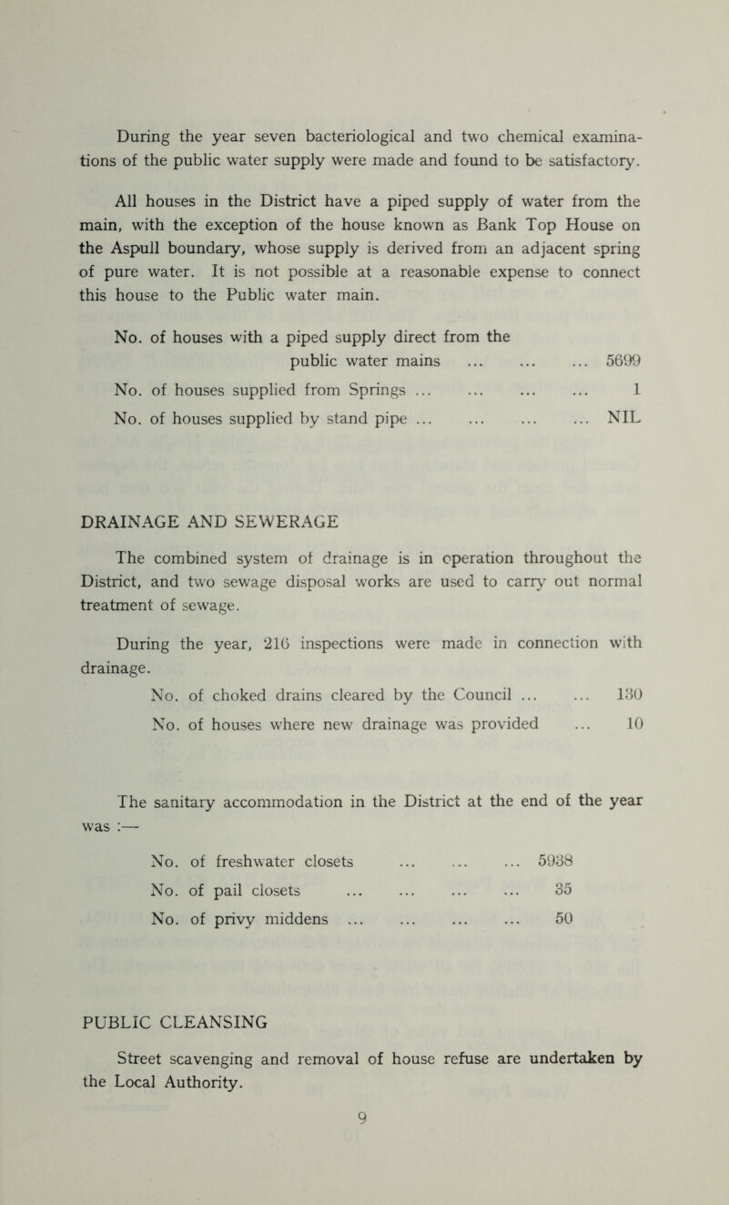 During the year seven bacteriological and two chemical examina- tions of the public water supply were made and found to be satisfactory. All houses in the District have a piped supply of water from the main, with the exception of the house known as Bank Top House on the Aspull boundary, whose supply is derived from an adjacent spring of pure water. It is not possible at a reasonable expense to connect this house to the Public water main. No. of houses with a piped supply direct from the public water mains ... ... ... 5699 No. of houses supplied from Springs ... ... ... ... 1 No. of houses supplied by stand pipe ... ... ... ... NIL DRAINAGE AND SEWERAGE The combined system of drainage is in operation throughout the District, and two sewage disposal works are used to carry out normal treatment of sewage. During the year, 216 inspections were made in connection with drainage. No. of choked drains cleared by the Council ... ... 130 No. of houses where new drainage was provided ... 10 The sanitary accommodation in the District at the end of the year was :— No. of freshwater closets 5938 No. of pail closets 35 No. of privy middens 50 PUBLIC CLEANSING Street scavenging and removal of house refuse are undertaken by the Local Authority.