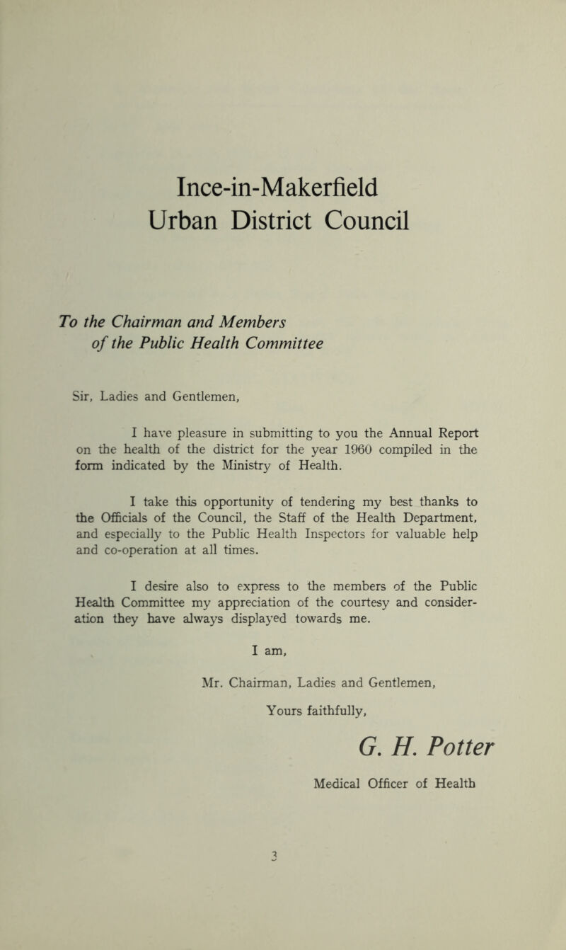 Urban District Council To the Chairman and Members of the Public Health Committee Sir, Ladies and Gentlemen, I have pleasure in submitting to you the Annual Report on the health of the district for the year 1960 compiled in the form indicated by the Ministry of Health. I take this opportunity of tendering my best thanks to the Officials of the Council, the Staff of the Health Department, and especially to the Public Health Inspectors for valuable help and co-operation at all times. I desire also to express to the members of the Public Health Committee my appreciation of the courtesy and consider- ation they have always displayed towards me. I am, Mr. Chairman, Ladies and Gentlemen, Yours faithfully, G. H. Potter Medical Officer of Health