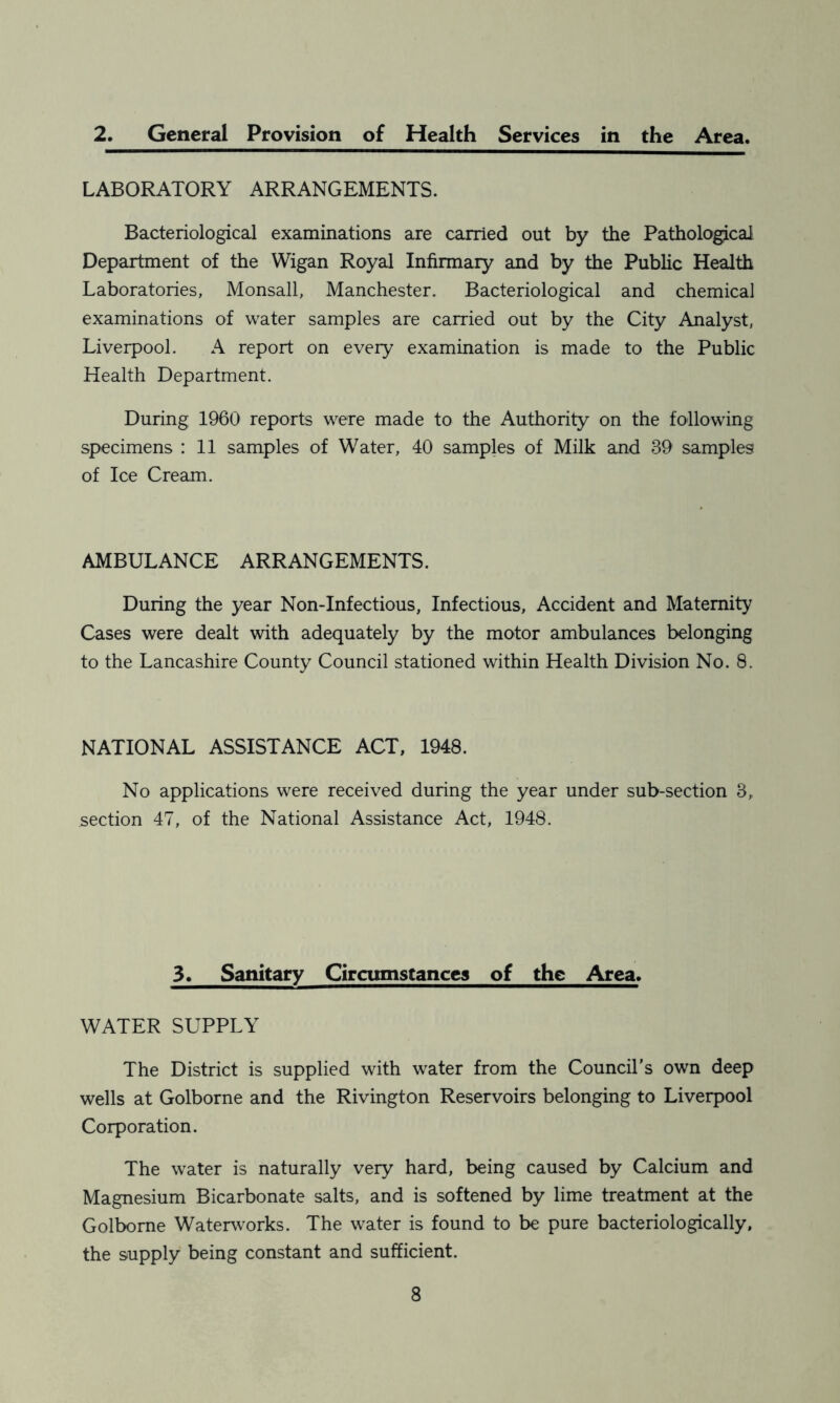 2. General Provision of Health Services in the Area. LABORATORY ARRANGEMENTS. Bacteriological examinations are carried out by the Pathological Department of the Wigan Royal Infirmary and by the Public Health Laboratories, Monsall, Manchester. Bacteriological and chemical examinations of water samples are carried out by the City Analyst, Liverpool. A report on every examination is made to the Public Health Department. During 1960 reports were made to the Authority on the following specimens : 11 samples of Water, 40 samples of Milk and 39 samples! of Ice Cream. AMBULANCE ARRANGEMENTS. During the year Non-Infectious, Infectious, Accident and Maternity Cases were dealt with adequately by the motor ambulances belonging to the Lancashire County Council stationed within Health Division No. 8. NATIONAL ASSISTANCE ACT, 1948. No applications were received during the year under sub-section 3, section 47, of the National Assistance Act, 1948. 3. Sanitary Circumstances of the Area. WATER SUPPLY The District is supplied with water from the Council’s own deep wells at Golborne and the Rivington Reservoirs belonging to Liverpool Corporation. The water is naturally very hard, being caused by Calcium and Magnesium Bicarbonate salts, and is softened by lime treatment at the Golborne Waterworks. The water is found to be pure bacteriologically, the supply being constant and sufficient.