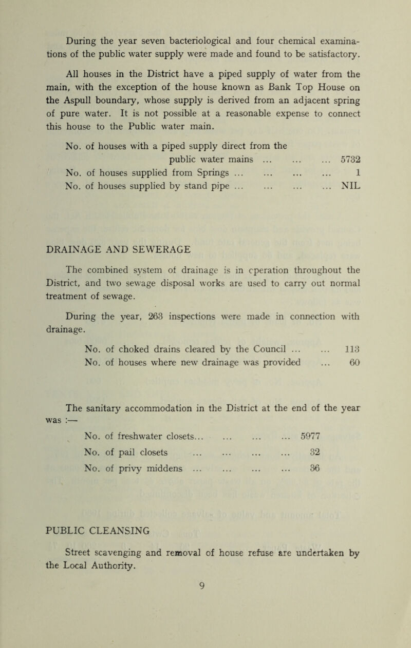 During the year seven bacteriological and four chemical examina- tions of the public water supply were made and found to be satisfactory. All houses in the District have a piped supply of water from the main, with the exception of the house known as Bank Top House on the Aspull boundary, whose supply is derived from an adjacent spring of pure water. It is not possible at a reasonable expense to connect this house to the Public water main. No. of houses with a piped supply direct from the public water mains 5732 No. of houses supplied from Springs 1 No. of houses supplied by stand pipe ... ... ... ... NIL DRAINAGE AND SEWERAGE The combined system of drainage is in operation throughout the District, and two sewage disposal works are used to carry out normal treatment of sewage. During the year, 263 inspections were made in connection with drainage. No. of choked drains cleared by the Council ... ... 113 No. of houses where new drainage was provided ... 60 The sanitary accommodation in the District at the end of the year was :— No. of freshwater closets 5977 No. of pail closets 32 No. of privy middens 36 PUBLIC CLEANSING Street scavenging and removal of house refuse are undertaken by the Local Authority.