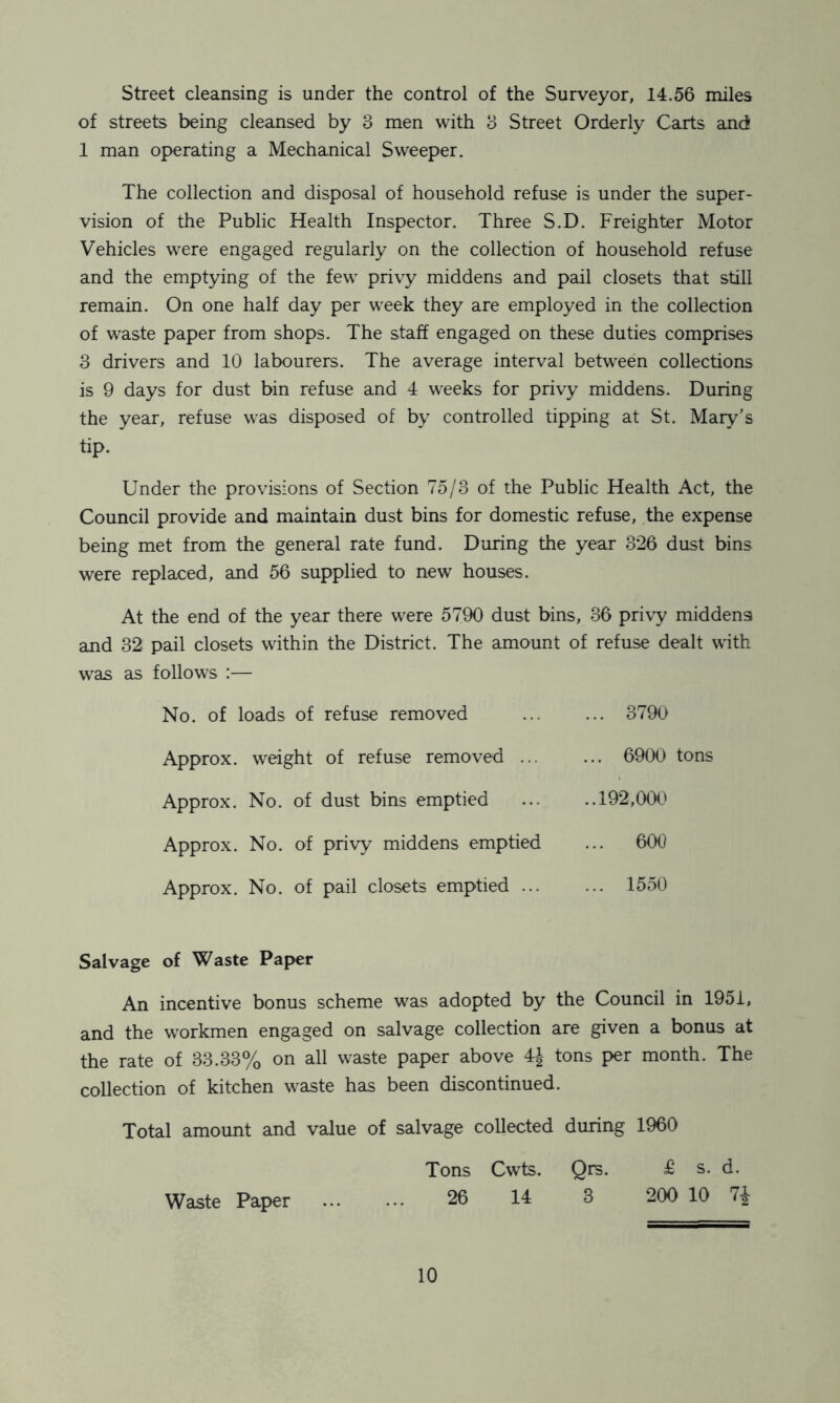 Street cleansing is under the control of the Surveyor, 14.56 miles of streets being cleansed by 3 men with 3 Street Orderly Carts and! 1 man operating a Mechanical Sweeper. The collection and disposal of household refuse is under the super- vision of the Public Health Inspector. Three S.D. Freighter Motor Vehicles were engaged regularly on the collection of household refuse and the emptying of the few privy middens and pail closets that still remain. On one half day per week they are employed in the collection of waste paper from shops. The staff engaged on these duties comprises 3 drivers and 10 labourers. The average interval between collections is 9 days for dust bin refuse and 4 weeks for privy middens. During the year, refuse was disposed of by controlled tipping at St. Mary's tip. Under the provisions of Section 75/3 of the Public Health Act, the Council provide and maintain dust bins for domestic refuse, the expense being met from the general rate fund. During the year 326 dust bins were replaced, and 56 supplied to new houses. At the end of the year there were 5790 dust bins, 36 privy middens and 32 pail closets within the District. The amount of refuse dealt with was as follows :— No. of loads of refuse removed Approx, weight of refuse removed ... Approx. No. of dust bins emptied Approx. No. of privy middens emptied Approx. No. of pail closets emptied ... ... 3790 ... 6900 tons ..192,000 ... 600 ... 1550 Salvage of Waste Paper An incentive bonus scheme was adopted by the Council in 1951, and the workmen engaged on salvage collection are given a bonus at the rate of 33.33% on all waste paper above 4J tons per month. The collection of kitchen waste has been discontinued. Total amount and value of salvage collected during 1960 Tons Cwts. Qrs. £ s. d. Waste Paper ... ... 26 14 3 200 10