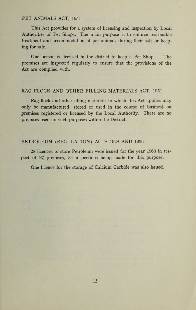 PET ANIMALS ACT, 1951 This Act provides for a system of licensing and inspection by Local Authorities of Pet Shops. The main purpose is to enforce reasonable treatment and accommodation of pet animals during their sale or keep- ing for sale. One person is licensed in the district to keep a Pet Shop. The premises are inspected regularly to ensure that the provisions of the Act are complied with. RAG FLOCK AND OTHER FILLING MATERIALS ACT, 1951 Rag flock and other filling materials to which this Act applies may only be manufactured, stored or used in the course of business on premises registered or licensed by the Local Authority. There are no premises used for such purposes within the District. PETROLEUM (REGULATION) ACTS 1928 AND 1936 28 licences to store Petroleum were issued for the year 1960 in res- pect of 27 premises, 34 inspections being made for this purpose. One licence for the storage of Calcium Carbide was also issued.
