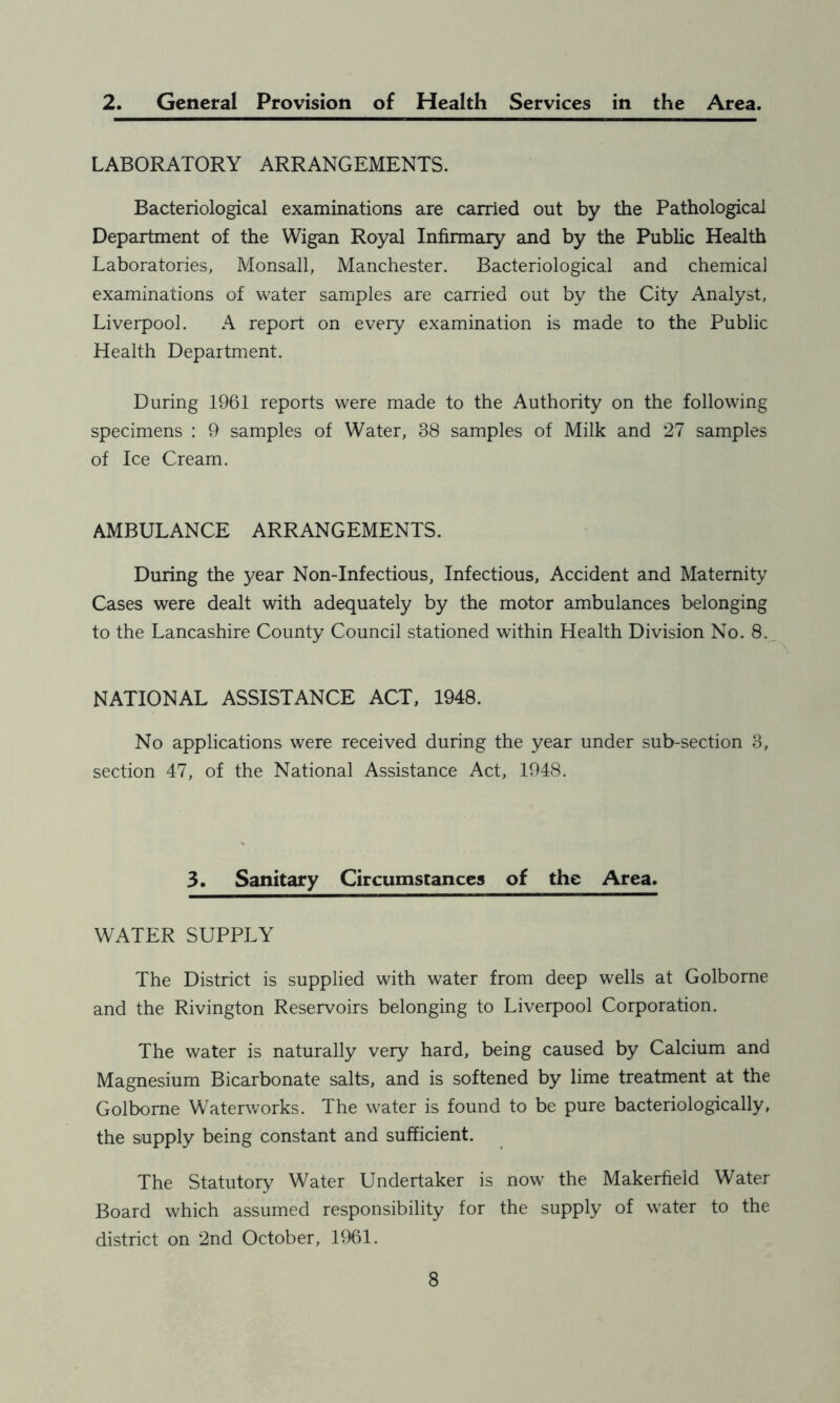 2. General Provision of Health Services in the Area. LABORATORY ARRANGEMENTS. Bacteriological examinations are carried out by the Pathological Department of the Wigan Royal Infirmary and by the Public Health Laboratories, Monsall, Manchester. Bacteriological and chemical examinations of water samples are carried out by the City Analyst, Liverpool. A report on every examination is made to the Public Health Department. During 1961 reports were made to the Authority on the following specimens : 9 samples of Water, 38 samples of Milk and 27 samples of Ice Cream. AMBULANCE ARRANGEMENTS. During the year Non-Infectious, Infectious, Accident and Maternity Cases were dealt with adequately by the motor ambulances belonging to the Lancashire County Council stationed within Health Division No. 8. NATIONAL ASSISTANCE ACT, 1948. No applications were received during the year under sub-section 3, section 47, of the National Assistance Act, 1948. 3. Sanitary Circumstances of the Area. WATER SUPPLY The District is supplied with water from deep wells at Golborne and the Rivington Reservoirs belonging to Liverpool Corporation. The water is naturally very hard, being caused by Calcium and Magnesium Bicarbonate salts, and is softened by lime treatment at the Golborne Waterworks. The water is found to be pure bacteriologically, the supply being constant and sufficient. The Statutory Water Undertaker is now the Makerfield Water Board which assumed responsibility for the supply of water to the district on 2nd October, 1961.