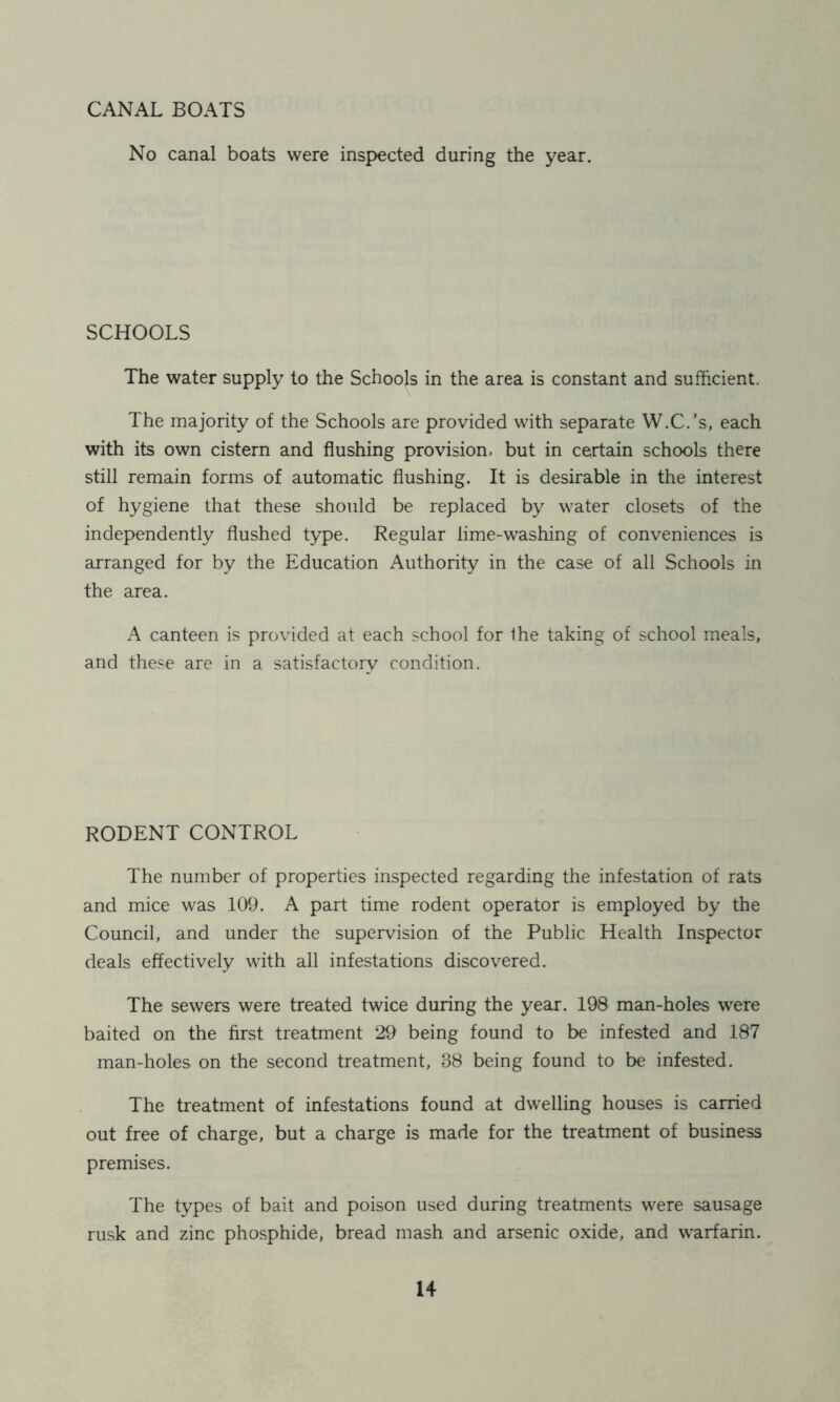 CANAL BOATS No canal boats were inspected during the year. SCHOOLS The water supply to the Schools in the area is constant and sufficient. The majority of the Schools are provided with separate W.C.’s, each with its own cistern and flushing provision, but in certain schools there still remain forms of automatic flushing. It is desirable in the interest of hygiene that these should be replaced by water closets of the independently flushed type. Regular lime-washing of conveniences is arranged for by the Education Authority in the case of all Schools in the area. A canteen is provided at each school for the taking of school meals, and these are in a satisfactory condition. RODENT CONTROL The number of properties inspected regarding the infestation of rats and mice was 109. A part time rodent operator is employed by the Council, and under the supervision of the Public Health Inspector deals effectively with all infestations discovered. The sewers were treated twice during the year. 198 man-holes were baited on the first treatment 29 being found to be infested and 187 man-holes on the second treatment, 88 being found to be infested. The treatment of infestations found at dwelling houses is carried out free of charge, but a charge is made for the treatment of business premises. The types of bait and poison used during treatments were sausage rusk and zinc phosphide, bread mash and arsenic oxide, and warfarin.