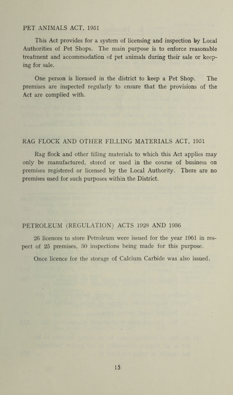 PET ANIMALS ACT, 1951 This Act provides for a system of licensing and inspection by Local Authorities of Pet Shops. The main purpose is to enforce reasonable treatment and accommodation of pet animals during their sale or keep- ing for sale. One person is licensed in the district to keep a Pet Shop. The premises are inspected regularly to ensure that the provisions of the Act are complied with. RAG FLOCK AND OTHER FILLING MATERIALS ACT, 1951 Rag flock and other filling materials to which this Act applies may only be manufactured, stored or used in the course of business on premises registered or licensed by the Local Authority. There are no premises used for such purposes within the District. PETROLEUM (REGULATION) ACTS 1928 AND 1936 26 licences to store Petroleum were issued for the year 1961 in res- pect of 25 premises, 30 inspections being made for this purpose. Once licence for the storage of Calcium Carbide was also issued.