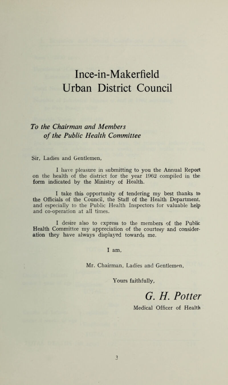 Urban District Council To the Chairman and Members of the Public Health Committee Sir, Ladies and Gentlemen, I have pleasure in submitting to you the Annual Report on the health of the district for the year 1962 compiled in the form indicated by the Ministry of Health. I take this opportunity of tendering my best thanks to the Officials of the Council, the Staff of the Health Department and especially to the Public Health Inspectors for valuable help and co-operation at all times. I desire also to express to the members of the Public Health Committee my appreciation of the courtesy and consider- ation they have always displayed towards me. I am, Mr. Chairman, Ladies and Gentlemen, Yours faithfully, G. H. Potter Medical Officer of Health