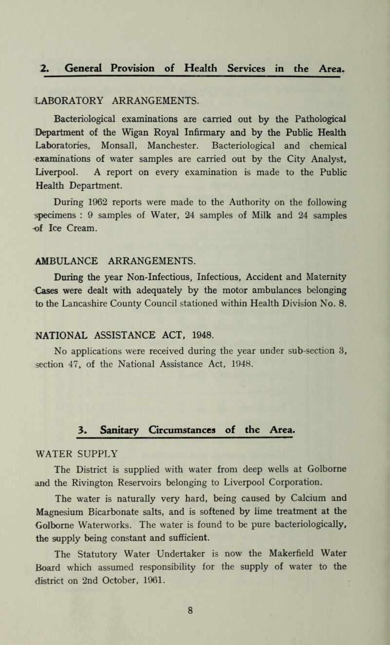 2. General Provision of Health Services in the Area. LABORATORY ARRANGEMENTS. Bacteriological examinations are carried out by the Pathological Department of the Wigan Royal Infirmary and by the Public Health Laboratories, Monsall, Manchester. Bacteriological and chemical examinations of water samples are carried out by the City Analyst, Liverpool. A report on every examination is made to the Public Health Department. During 1962 reports were made to the Authority on the following specimens : 9 samples of Water, 24 samples of Milk and 24 samples -of Ice Cream. AMBULANCE ARRANGEMENTS. During the year Non-Infectious, Infectious, Accident and Maternity Cases were dealt with adequately by the motor ambulances belonging to the Lancashire County Council stationed within Health Division No. 8. NATIONAL ASSISTANCE ACT, 1948. No applications were received during the year under sub-section 3, section 47, of the National Assistance Act, 1948. 3. Sanitary Circumstances of the Area. WATER SUPPLY The District is supplied with water from deep wells at Golborne and the Rivington Reservoirs belonging to Liverpool Corporation. The water is naturally very hard, being caused by Calcium and Magnesium Bicarbonate salts, and is softened by lime treatment at the Golborne Waterworks. The water is found to be pure bacteriologically, the supply being constant and sufficient. The Statutory Water Undertaker is now the Makerfield Water Board which assumed responsibility for the supply of water to the district on 2nd October, 1961.